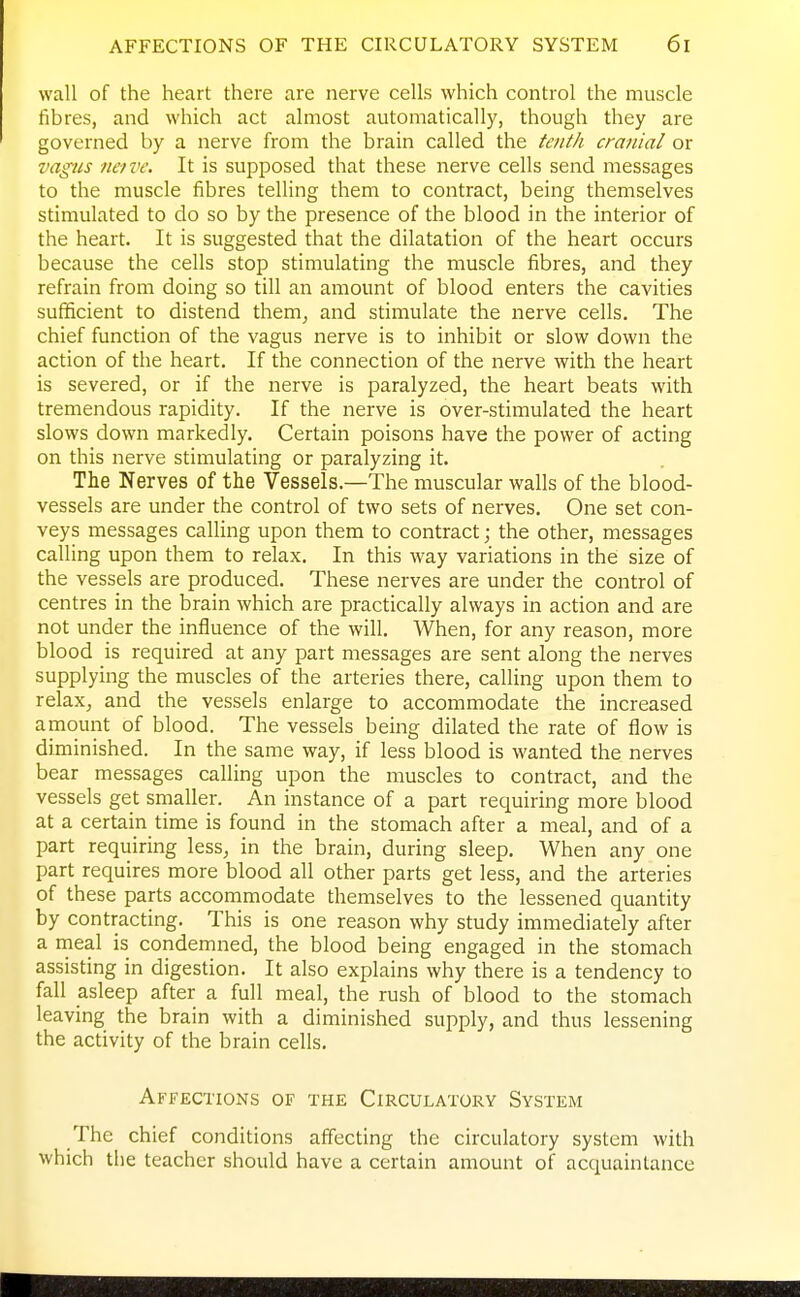 wall of the heart there are nerve cells which control the muscle fibres, and which act almost automatically, though they are governed by a nerve from the brain called the tenth cranial or vagus neive. It is supposed that these nerve cells send messages to the muscle fibres telling them to contract, being themselves stimulated to do so by the presence of the blood in the interior of the heart. It is suggested that the dilatation of the heart occurs because the cells stop stimulating the muscle fibres, and they refrain from doing so till an amount of blood enters the cavities sufficient to distend them^ and stimulate the nerve cells. The chief function of the vagus nerve is to inhibit or slow down the action of the heart. If the connection of the nerve with the heart is severed, or if the nerve is paralyzed, the heart beats with tremendous rapidity. If the nerve is over-stimulated the heart slows down markedly. Certain poisons have the power of acting on this nerve stimulating or paralyzing it. The Nerves of the Vessels.—The muscular walls of the blood- vessels are under the control of two sets of nerves. One set con- veys messages calling upon them to contract; the other, messages calling upon them to relax. In this way variations in the size of the vessels are produced. These nerves are under the control of centres in the brain which are practically always in action and are not under the influence of the will. When, for any reason, more blood is required at any part messages are sent along the nerves supplying the muscles of the arteries there, calling upon them to relax^ and the vessels enlarge to accommodate the increased amount of blood. The vessels being dilated the rate of flow is diminished. In the same way, if less blood is wanted the nerves bear messages calling upon the muscles to contract, and the vessels get smaller. An instance of a part requiring more blood at a certain time is found in the stomach after a meal, and of a part requiring less, in the brain, during sleep. When any one part requires more blood all other parts get less, and the arteries of these parts accommodate themselves to the lessened quantity by contracting. This is one reason why study immediately after a rneal is condemned, the blood being engaged in the stomach assisting in digestion. It also explains why there is a tendency to fall asleep after a full meal, the rush of blood to the stomach leaving the brain with a diminished supply, and thus lessening the activity of the brain cells. Affections of the Circulatory System The chief conditions affecting the circulatory system with which the teacher should have a certain amount of acquaintance