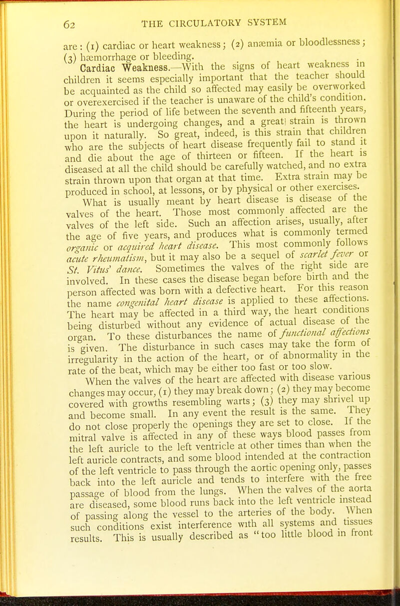 are : (i) cardiac or heart weakness; (2) antemia or bloodlessness; (3) htemorrhage or bleeding. Cardiac Weakness.—With the signs of heart weakness in children it seems especially important that the teacher should be acquainted as the child so affected may easily be overworked or overexercised if the teacher is unaware of the child s condition. Durin<^ the period of life between the seventh and fifteenth years, the heart is undergoing changes, and a great! strain is thrown upon it naturally. So great, indeed, is this stram that children who are the subjects of heart disease frequently fail to stand it and die about the age of thirteen or fifteen. If the heart is diseased at all the child should be carefully watched, and no extra strain thrown upon that organ at that time. Extra strain may be produced in school, at lessons, or by physical or other exercises. What is usually meant by heart disease is disease ot the valves of the heart. Those most commonly affected are the valves of the left side. Such an affection arises, usually, alter the age of five years, and produces what is commonly termed organic or acquired heart disease. This most commonly follows acute rheumaiism, but it may also be a sequel of scarlet fever or St Vitus' dance. Sometimes the valves of the right side are involved. In these cases the disease began before birth and the person affected was born with a defective heart. For this reason the name congenital heart disease is applied to these affections. The heart may be affected in a third way, the heart conditions being disturbed without any evidence of actual disease of the organ To these disturbances the name oi functional affections is given. The disturbance in such cases may take the form of irregularity in the action of the heart, or of abnormahty in the rate of the beat, which may be either too fast or too slow. When the valves of the heart are affected with disease various changes may occur, (i) they may break down; (2) they may become covered with growths resembling warts; (3) they may shrivel up and become small. In any event the result is the same. Ihey do not close properly the openings they are set to close, it the mitral valve is affected in any of these ways blood passes from the left auricle to the left ventricle at other times than when the left auricle contracts, and some blood intended at the contraction of the left ventricle to pass through the aortic opening only, passes back into the left auricle and tends to interfere with the free passage of blood from the lungs. When the valves of the aorta are diseased, some blood runs back into the left ventricle ins ead of passing along the vessel to the arteries of the body. When such conditions exist interference with all systems and tissues results. This is usually described as too little blood in front