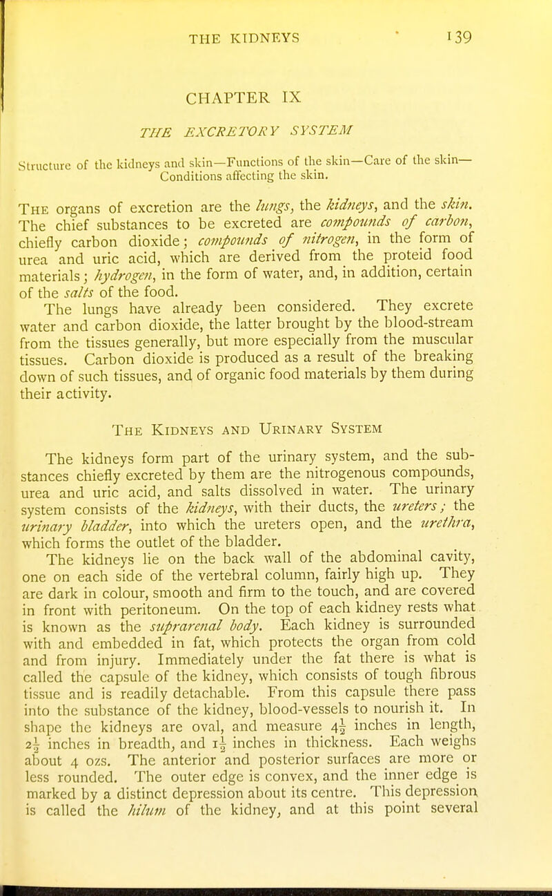 THE KIDNEYS CHAPTER IX THE EXCRETORY SYSTEM Structure of the kidneys and skin—Functions of tlie skin—Care of the skin- Conditions affecting tlie slcin. The organs of excretion are the hmgs, the kidneys, and the skin. The chief substances to be excreted are compotmds of carbofi, chiefly carbon dioxide; compowids of nitrogen, in the form of urea and uric acid, which are derived from the proteid food materials; hydrogen, in the form of water, and, in addition, certain of the salts of the food. The lungs have already been considered. They excrete water and carbon dioxide, the latter brought by the blood-stream from the tissues generally, but more especially from the muscular tissues. Carbon dioxide is produced as a result of the breaking down of such tissues, and of organic food materials by them during their activity. The Kidneys and Urinary System The kidneys form part of the urinary system, and the sub- stances chiefly excreted by them are the nitrogenous compounds, urea and uric acid, and salts dissolved in water. The urinary system consists of the kidneys, with their ducts, the ureters; the urinary bladder, into which the ureters open, and the urethra, which forms the outlet of the bladder. The kidneys lie on the back wall of the abdominal cavity, one on each side of the vertebral column, fairly high up. They are dark in colour, smooth and firm to the touch, and are covered in front with peritoneum. On the top of each kidney rests what is known as the suprarenal body. Each kidney is surrounded with and embedded in fat, which protects the organ from cold and from injury. Immediately under the fat there is what is called the capsule of the kidney, which consists of tough fibrous tissue and is readily detachable. From this capsule there pass into the substance of the kidney, blood-vessels to nourish it. In shape the kidneys are oval, and measure 4^ inches in length, 2\ inches in breadth, and inches in thickness. Each weighs about 4 ozs. The anterior and posterior surfaces are more or less rounded. The outer edge is convex, and the inner edge is marked by a distinct depression about its centre. This depression, is called the hilum of the kidney, and at this point several