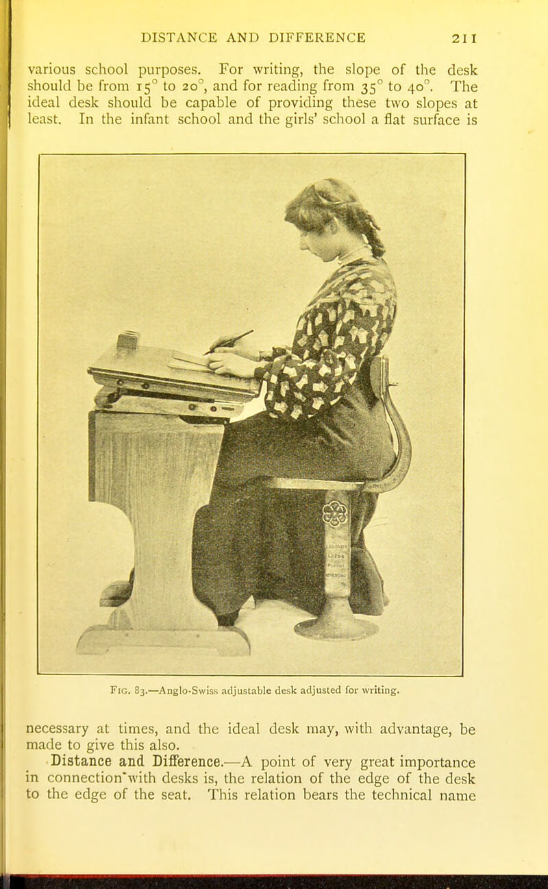 various school purposes. For writing, the slope of the desk should be from 15° to 20°, and for reading from 35° to 40°. The ideal desk should be capable of providing these two slopes at least. In the infant school and the girls' school a flat surface is Fig. 83.—Anglo-Swiss adjustable desk adjusted for writing. necessary at times, and the ideal desk may, with advantage, be made to give this also. Distance and Difference.^—A point of very great importance in connection'with desks is, the relation of the edge of the desk to the edge of the seat. This relation bears the technical name