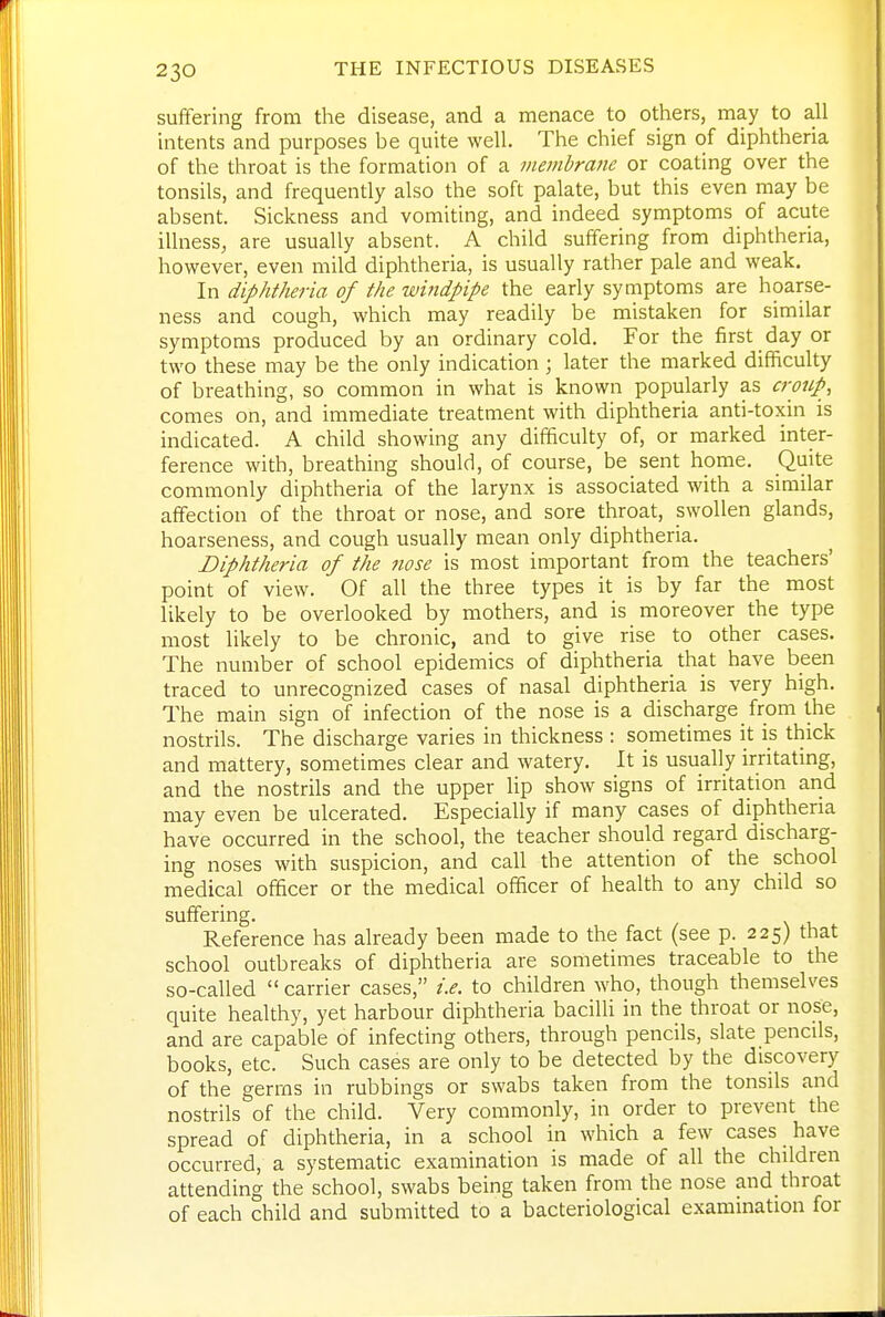 suffering from the disease, and a menace to others, may to all intents and purposes be quite well. The chief sign of diphtheria of the throat is the formation of a viemhram or coating over the tonsils, and frequently also the soft palate, but this even may be absent. Sickness and vomiting, and indeed symptoms of acute illness, are usually absent. A child suffering from diphtheria, however, even mild diphtheria, is usually rather pale and weak. In diphtheria of the windpipe the early symptoms are hoarse- ness and cough, which may readily be mistaken for similar symptoms produced by an ordinary cold. For the first day or two these may be the only indication ; later the marked difficulty of breathing, so common in what is known popularly as crmip, comes on, and immediate treatment with diphtheria anti-toxin is indicated. A child showing any difficulty of, or marked inter- ference with, breathing should, of course, be sent home. Quite commonly diphtheria of the larynx is associated with a similar affection of the throat or nose, and sore throat, swollen glands, hoarseness, and cough usually mean only diphtheria. Diphtheria of the nose is most important from the teachers' point of view. Of all the three types it is by far the most likely to be overlooked by mothers, and is moreover the type most likely to be chronic, and to give rise to other cases. The number of school epidemics of diphtheria that have been traced to unrecognized cases of nasal diphtheria is very high. The main sign of infection of the nose is a discharge from the nostrils. The discharge varies in thickness : sometimes it is thick and mattery, sometimes clear and watery. It is usually irritatmg, and the nostrils and the upper lip show signs of irritation and may even be ulcerated. Especially if many cases of diphtheria have occurred in the school, the teacher should regard discharg- ing noses with suspicion, and call the attention of the school medical officer or the medical officer of health to any child so suffering. Reference has already been made to the fact (see p. 225) that school outbreaks of diphtheria are sometimes traceable to the so-called  carrier cases, i.e. to children who, though themselves quite healthy, yet harbour diphtheria bacilli in the throat or nose, and are capable of infecting others, through pencils, slate pencds, books, etc. Such cases are only to be detected by the discovery of the germs in rubbings or swabs taken from the tonsils and nostrils of the child. Very commonly, in order to prevent the spread of diphtheria, in a school in which a few cases have occurred, a systematic examination is made of all the children attending the school, swabs being taken from the nose and throat of each child and submitted to a bacteriological examination for