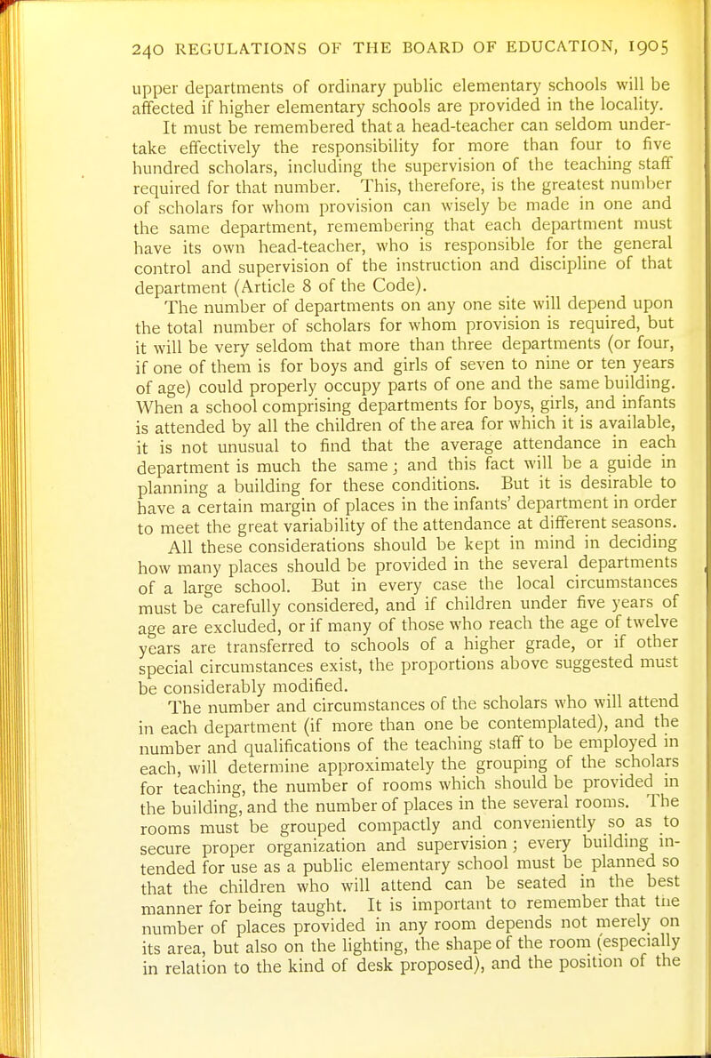 upper departments of ordinary public elementary schools will be afifected if higher elementary schools are provided in the locality. It must be remembered that a head-teacher can seldom under- take effectively the responsibility for more than four to five hundred scholars, including the supervision of the teaching staff required for that number. This, therefore, is the greatest numljer of scholars for whom provision can wisely be made in one and the same department, remembering that each department must have its own head-teacher, who is responsible for the general control and supervision of the instruction and discipline of that department (Article 8 of the Code). The number of departments on any one site will depend upon the total number of scholars for whom provision is required, but it will be very seldom that more than three departments (or four, if one of them is for boys and girls of seven to nine or ten years of age) could properly occupy parts of one and the same building. When a school comprising departments for boys, girls, and infants is attended by all the children of the area for which it is available, it is not unusual to find that the average attendance in each department is much the same; and this fact will be a guide in planning a building for these conditions. But it is desirable to have a certain margin of places in the infants' department in order to meet the great variability of the attendance at different seasons. All these considerations should be kept in mind in deciding how many places should be provided in the several departments of a large school. But in every case the local circumstances must be carefully considered, and if children under five years of age are excluded, or if many of those who reach the age of twelve years are transferred to schools of a higher grade, or if other special circumstances exist, the proportions above suggested must be considerably modified. The number and circumstances of the scholars who will attend in each department (if more than one be contemplated), and the number and qualifications of the teaching staff to be employed in each, will determine approximately the grouping of the scholars for teaching, the number of rooms which should be provided in the building, and the number of places in the several rooms. The rooms must be grouped compactly and conveniently so_ as to secure proper organization and supervision; every buildmg in- tended for use as a public elementary school must be planned so that the children who will attend can be seated in the best manner for being taught. It is important to remember that tue number of places provided in any room depends not merely on its area, but also on the lighting, the shape of the room (especially in relation to the kind of desk proposed), and the position of the