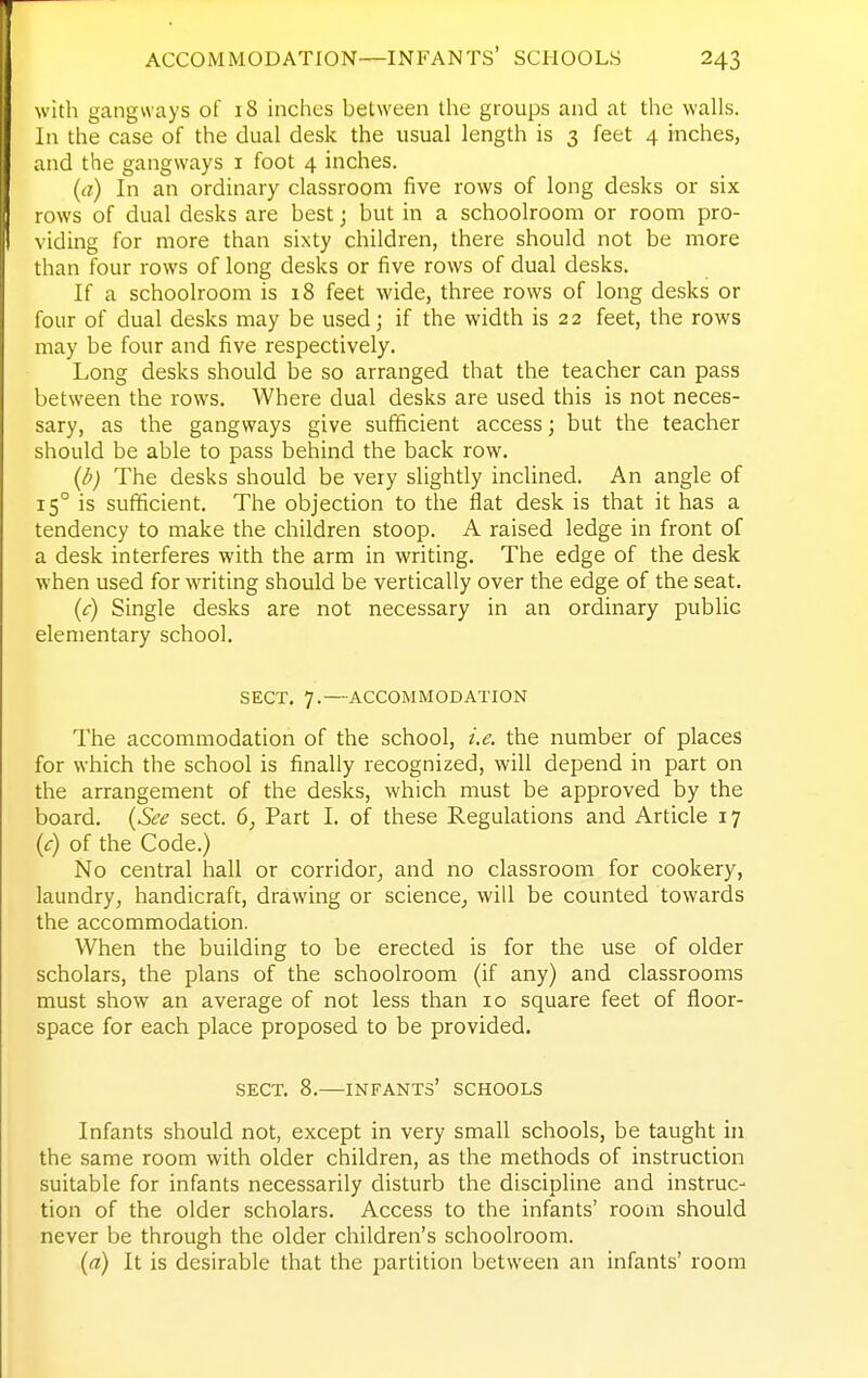 with gangways of 18 inches between the groups and at the walls. In the case of the dual desk the usual length is 3 feet 4 inches, and the gangways i foot 4 inches. (a) In an ordinary classroom five rows of long desks or six rows of dual desks are best; but in a schoolroom or room pro- viding for more than sixty children, there should not be more than four rows of long desks or five rows of dual desks. If a schoolroom is 18 feet wide, three rows of long desks or four of dual desks may be used; if the width is 22 feet, the rows may be four and five respectively. Long desks should be so arranged that the teacher can pass between the rows. Where dual desks are used this is not neces- sary, as the gangways give sufficient access; but the teacher should be able to pass behind the back row. (d) The desks should be very slightly inclined. An angle of 15° is sufficient. The objection to the flat desk is that it has a tendency to make the children stoop. A raised ledge in front of a desk interferes with the arm in writing. The edge of the desk when used for writing should be vertically over the edge of the seat. (c) Single desks are not necessary in an ordinary public elementary school. SECT. 7.—ACCOMMODATION The accommodation of the school, i.e. the number of places for which the school is finally recognized, will depend in part on the arrangement of the desks, which must be approved by the board. (See sect. 6, Part I. of these Regulations and Article 17 (c) of the Code.) No central hall or corridor, and no classroom for cookery, laundry, handicraft, drawing or science^ will be counted towards the accommodation. When the building to be erected is for the use of older scholars, the plans of the schoolroom (if any) and classrooms must show an average of not less than 10 square feet of floor- space for each place proposed to be provided. SECT. 8.—infants' schools Infants should not, except in very small schools, be taught in the same room with older children, as the methods of instruction suitable for infants necessarily disturb the discipline and instruc- tion of the older scholars. Access to the infants' room should never be through the older children's schoolroom. (a) It is desirable that the partition between an infants' room