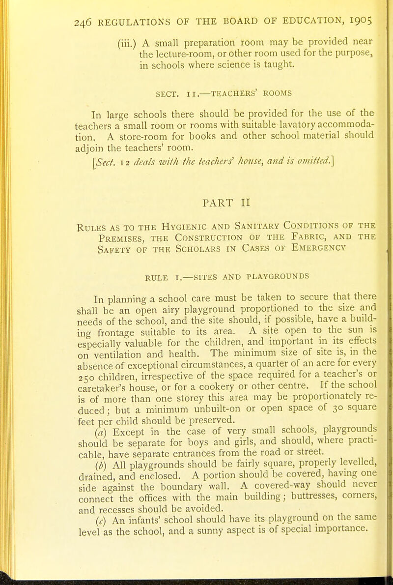 (iii.) A small preparation room may be provided near the lecture-room, or other room used for the purpose, in schools where science is taught. SECT. II.—teachers' ROOMS In large schools there should be provided for the use of the teachers a small room or rooms with suitable lavatory accommoda- tion. A store-room for books and other school material should adjoin the teachers' room. ]Sect. 12 deals with the teachers' house, and is omitted^ PART II Rules as to the Hygienic and Sanitary Conditions of the Premises, the Construction of the Fabric, and the Safety of the Scholars in Cases of Emergency RULE I.—sites and PLAYGROUNDS In planning a school care must be taken to secure that there shall be an open airy playground proportioned to the size and needs of the school, and the site should, if possible, have a build- ing frontage suitable to its area. A site open to the sun is especially valuable for the children, and important in its efTects on ventilation and health. The minimum size of site is, in the absence of exceptional circumstances, a quarter of an acre for every 250 children, irrespective of the space required for a teacher's or caretaker's house, or for a cookery or other centre. If the school is of more than one storey this area may be proportionately re- duced ; but a minimum unbuilt-on or open space of 30 square feet per child should be preserved. {a) Except in the case of very small schools, playgrounds should be separate for boys and girls, and should, where practi- cable, have separate entrances from the road or street. {b) All playgrounds should be fairly square, properly levelled, drained, and enclosed. A portion should be covered, having one side against the boundary wall. A covered-way should never connect the offices with the main building; buttresses, comers, and recesses should be avoided. (f) An infants' school should have its playground on the same level as the school, and a sunny aspect is of special importance.