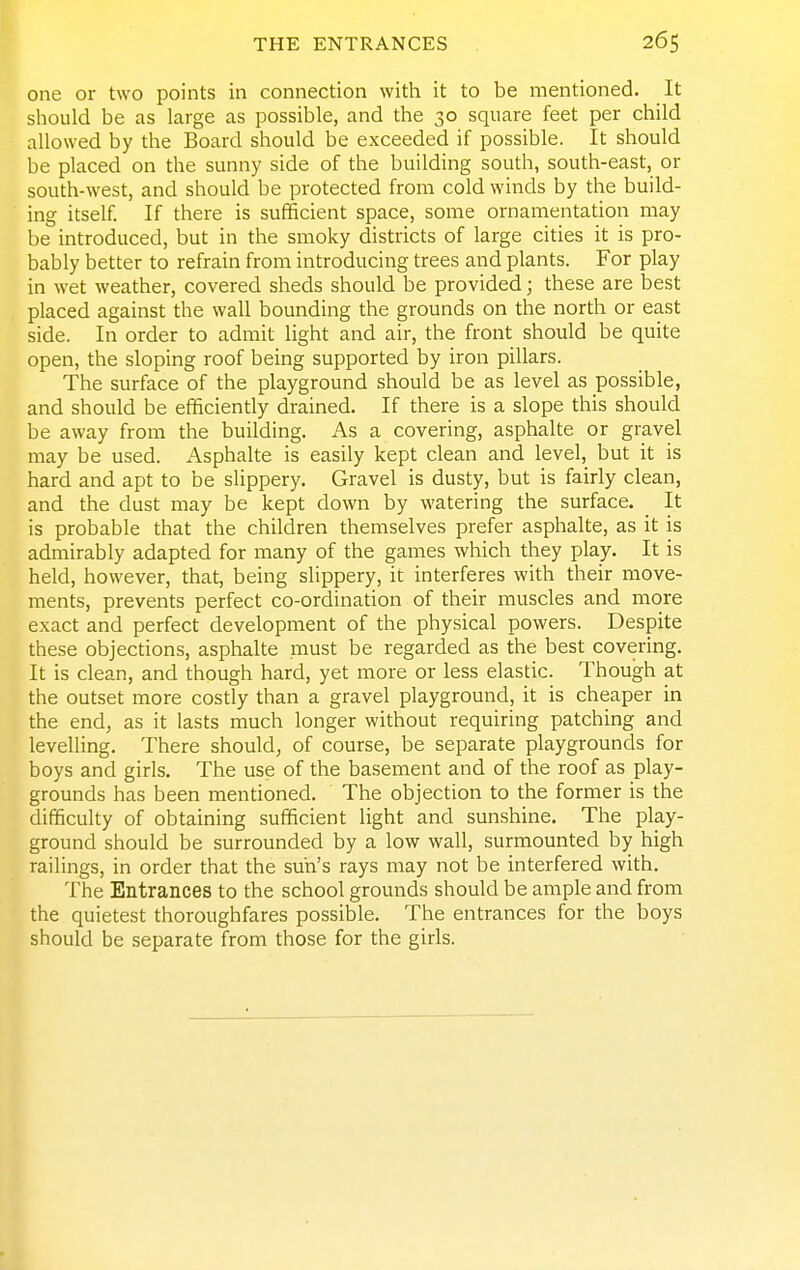 one or two points in connection with it to be mentioned. It should be as large as possible, and the 30 square feet per child allowed by the Board should be exceeded if possible. It should be placed on the sunny side of the building south, south-east, or south-west, and should be protected from cold winds by the build- ing itself. If there is sufficient space, some ornamentation may be introduced, but in the smoky districts of large cities it is pro- bably better to refrain from introducing trees and plants. For play in wet weather, covered sheds should be provided; these are best placed against the wall bounding the grounds on the north or east side. In order to admit light and air, the front should be quite open, the sloping roof being supported by iron pillars. The surface of the playground should be as level as possible, and should be efficiently drained. If there is a slope this should be away from the building. As a covering, asphalte or gravel may be used. Asphalte is easily kept clean and level, but it is hard and apt to be slippery. Gravel is dusty, but is fairly clean, and the dust may be kept down by watering the surface. _ It is probable that the children themselves prefer asphalte, as it is admirably adapted for many of the games which they play. It is held, however, that, being slippery, it interferes with their move- ments, prevents perfect co-ordination of their muscles and more exact and perfect development of the physical powers. Despite these objections, asphalte must be regarded as the best covering. It is clean, and though hard, yet more or less elastic. Though at the outset more costly than a gravel playground, it is cheaper in the end, as it lasts much longer without requiring patching and levelling. There should, of course, be separate playgrounds for boys and girls. The use of the basement and of the roof as play- grounds has been mentioned. The objection to the former is the difficulty of obtaining sufficient light and sunshine. The play- ground should be surrounded by a low wall, surmounted by high railings, in order that the sun's rays may not be interfered with. The Entrances to the school grounds should be ample and from the quietest thoroughfares possible. The entrances for the boys should be separate from those for the girls.