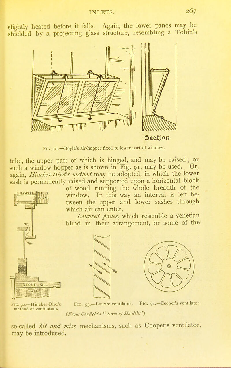slightly heated before it falls. Again, the lower panes may be shielded by a projecting glass structure, resembling a Tobin's Fig. 91.—Boyle's air-hopper fixed to lower part of window. tube, the upper part of which is hinged, and may be raised; or such a window hopper as is shown in Fig. 91, may be used. Or, again, Hinckes-Bird's method may be adopted, in which the lower sash is permanently raised and supported upon a horizontal block of wood running the whole breadth of the window. In this way an interval is left be- tween the upper and lower sashes through which air can enter. Louvred panes, which resemble a Venetian blind in their arrangement, or some of the Is J STONE SIUL^^^I . ,wALL Fig. 92.—Hinckes-Bird's method of ventilation. Fig. 93.—Louvre ventilator. Fig. 94.—Cooper's ventilator. (^From CorfieliVs Law 0/Health.) so-called hit and miss mechanisms, such as Cooper's ventilator, may be introduced.