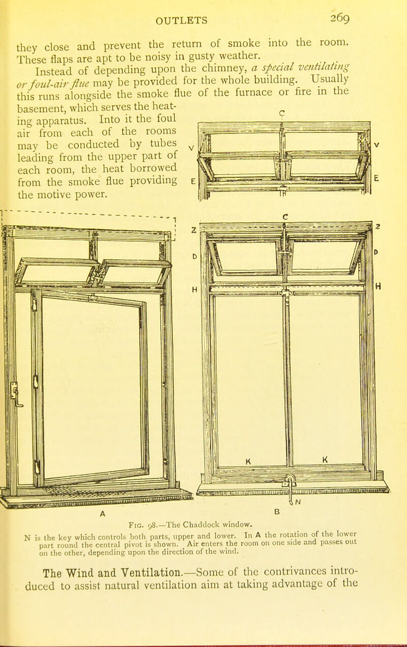 they close and prevent the return of smoke into the room. These flaps are apt to be noisy in gusty weather. _ Instead of depending upon the chimney, a special ventilating or foul-air flue may be provided for the whole building. Usually this runs alongside the smoke flue of the furnace or fire m the basement, which serves the heat- ^ ing apparatus. Into it the foul air from each of the rooms may be conducted by tubes leading from the upper part of each room, the heat borrowed from the smoke flue providing the motive power. i 1 - Fig. 98.—The Chaddock window. N is the key which controls both parts, upper and lower. In A the rotation of the lower part round the central pivot is shown. Air enters the room on one side and passes out on the other, depending upon the direction of the wind. The Wind and Ventilation.—Some of the contrivances intro- duced to assist natural ventilation aim at taking advantage of the