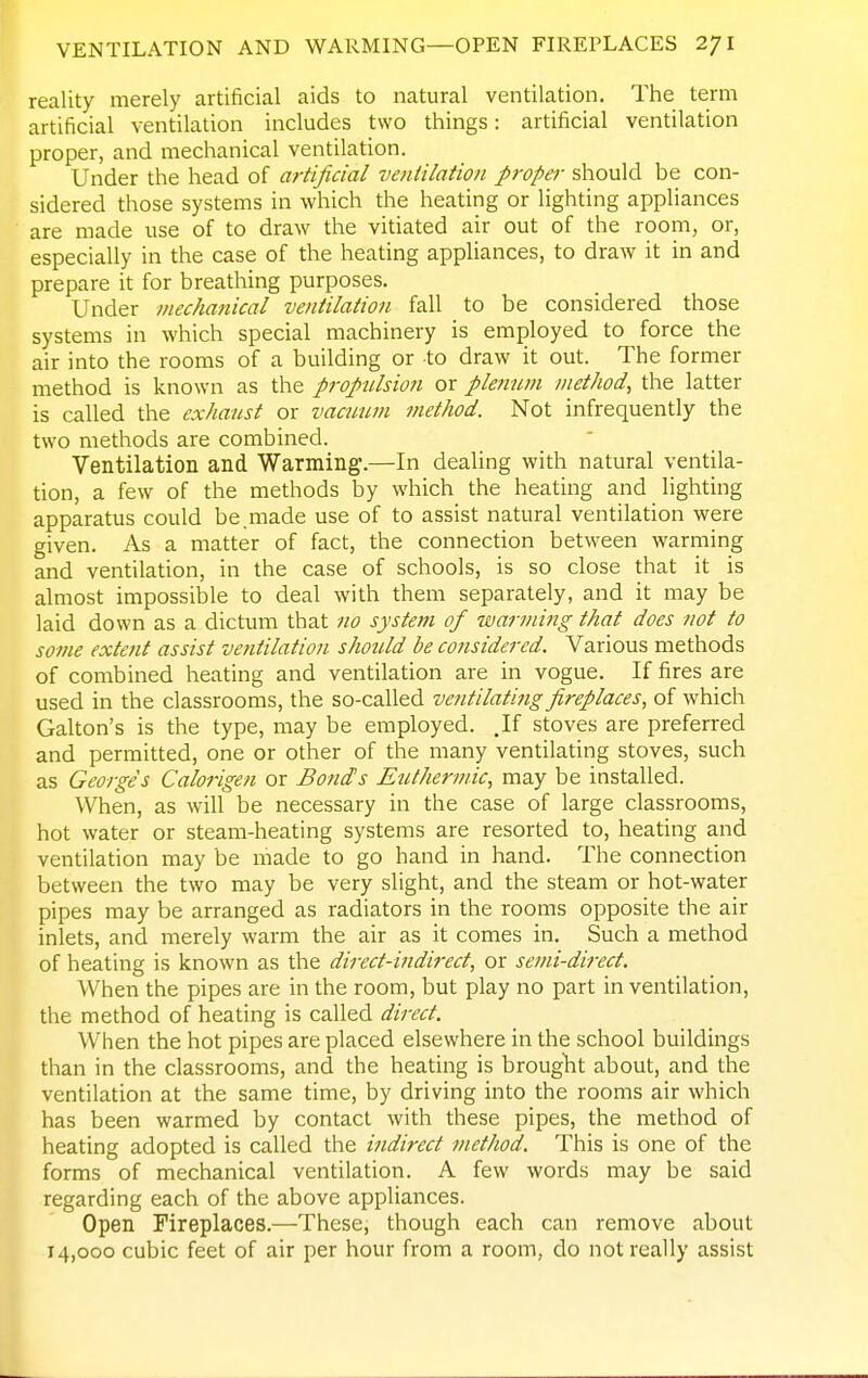 VENTILATION AND WARMING—OPEN FIRErLACES 2/1 reality merely artificial aids to natural ventilation. The term artificial ventilation includes two things: artificial ventilation proper, and mechanical ventilation. Under the head of artificial ventilation proper should be con- sidered those systems in which the heating or lighting appliances are made use of to draw the vitiated air out of the room, or, especially in the case of the heating appliances, to draw it in and prepare it for breathing purposes. Under mechanical ventilation fall to be considered those systems in which special machinery is employed to force the air into the rooms of a building or to draw it out. The former method is known as the propulsion or plenum method, the latter is called the exhaust or vactium method. Not infrequently the two methods are combined. Ventilation and Warming.—In dealing with natural ventila- tion, a few of the methods by which the heating and lighting apparatus could be.made use of to assist natural ventilation were given. As a matter of fact, the connection between warming and ventilation, in the case of schools, is so close that it is almost impossible to deal with them separately, and it may be laid down as a dictum that no system of warming that does not to some extent assist ventilation should be considered. Various methods of combined heating and ventilation are in vogue. If fires are used in the classrooms, the so-called ventilating fireplaces, of which Galton's is the type, may be employed. .If stoves are preferred and permitted, one or other of the many ventilating stoves, such as Georges Ccilorigen or Bond's Euthermic, may be installed. When, as will be necessary in the case of large classrooms, hot water or steam-heating systems are resorted to, heating and ventilation may be made to go hand in hand. The connection between the two may be very slight, and the steam or hot-water pipes may be arranged as radiators in the rooms opposite the air inlets, and merely warm the air as it comes in. Such a method of heating is known as the direct-indirect, or semi-direct. When the pipes are in the room, but play no part in ventilation, the method of heating is called direct. When the hot pipes are placed elsewhere in the school buildings than in the classrooms, and the heating is brouglit about, and the ventilation at the same time, by driving into the rooms air which has been warmed by contact with these pipes, the method of heating adopted is called the indirect method. This is one of the forms of mechanical ventilation. A few words may be said regarding each of the above appliances. Open Fireplaces.—These, though each can remove about 14,000 cubic feet of air per hour from a room, do not really assist