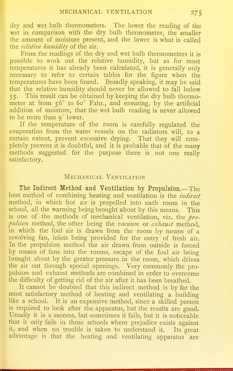 dry and wet bulb thermometers. The lower the reading of the wet in comparison with the dry bulb thermometer, the smaller the amount of moisture present, and the lower is what is called the relative humidity of the air. From the readings of the dry and wet bulb thermometers it is possible to work out the relative humidity, but as for most temperatures it has already been calculated, it is generally only necessary to refer to certain tables for the figure when the temperatures have been found. Broadly speaking, it may be said that the relative humidity should never be allowed to fall below 55. This result can be obtained by keeping the dry bulb thermo- meter at from 56° to 60° Fahr., and ensuring, by the artificial addition of moisture, that the wet bulb reading is never allowed to be more than 9° lower. If the temperature of the room is carefully regulated the evaporation from the water vessels on the radiators will, to a certain extent, prevent excessive drying. That they will com- pletely prevent it is doubtful, and it is probable that of the many methods suggested for the purpose there is not one really satisfactory. Mechanical Ventilation The Indirect Method and Ventilation by Propulsion.—The best method of combining heating and ventilation is the indirect method, in which hot air is propelled into each room in the school, all the warming being brought about by this means. This is one of the methods of mechanical ventilation, viz. the pro- pulsion method, the other being the vacuum or exhaust method, in which the foul air is drawn from the room by means of a revolving fan, inlets being provided for the entry of fresh air. In the propulsion method the air drawn from outside is forced by means of fans into the rooms, escape of the foul air being brought about by the greater pressure in the room, which drives the air out through special openings. Very commonly the pro- pulsion and exhaust methods are combined in order to overcome the difficulty of getting rid of the air after it has been breathed. It cannot be doubted that this indirect method is by far the most satisfactory method of heating and ventilating a building like a school. It is an expensive method, since a skilled person is required to look after the apparatus, but the results are good. Usually it is a success, but sometimes it fails, but it is noticeable that it only fails in those schools where prejudice exists against it, and when no trouble is taken to understand it. Its great advantage is that the heating and ventilating apparatus are