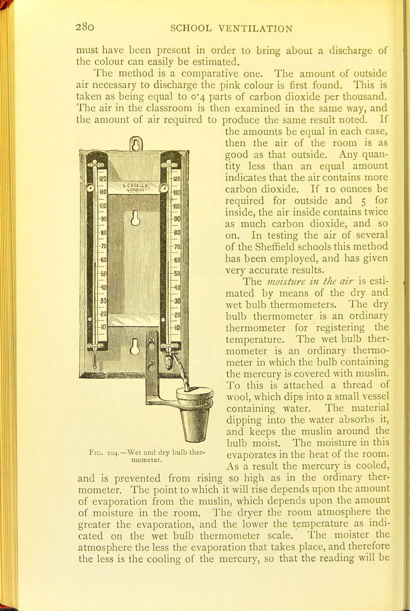 must have been present in order to bring about a discharge of the colour can easily be estimated. The method is a comparative one. The amount of outside air necessary to discharge the pink colour is first found. This is taken as being equal to 0*4 parts of carbon dioxide per thousand. The air in the classroom is then examined in the same way, and the amount of air required to produce the same result noted. If the amounts be equal in each case, then the air of the room is as good as that outside. Any quan- tity less than an equal amount indicates that the air contains more carbon dioxide. If 10 ounces be required for outside and 5 for inside, the air inside contains twice as much carbon dioxide, and so on. In testing the air of several of the Sheffield schools this method has been employed, and has given very accurate results. The moisture in the air is esti- mated by means of the dry and wet bulb thermometers. The dry bulb thermometer is an ordinary thermometer for registering the temperature. The wet bulb ther- mometer is an ordinary thermo- meter in which the bulb containing the mercury is covered with muslin. To this is attached a thread of wool, which dips into a small vessel containing water. The material dipping into the water absorbs it, and keeps the muslin around the bulb moist. The moisture in this evaporates in the heat of the room. As a result the mercury is cooled, and is prevented from rising so high as in the ordinary ther- mometer. The point to which it will rise depends upon the amount of evaporation from the muslin, which depends upon the amount of moisture in the room. The dryer the room atmosphere the greater the evaporation, and the lower the temperature as indi- cated on the wet bulb thermometer scale. The moister the atmosphere the less the evaporation that takes place, and therefore the less is the cooling of the mercury, so that the reading will be Fig. 104. -Wet and dry bulb ther- mometer.