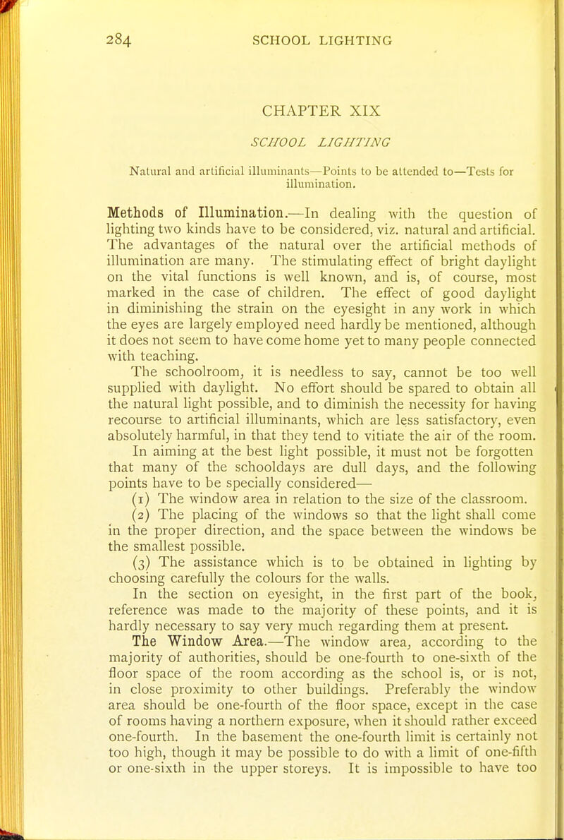 CHAPTER XIX SCHOOL LIGHTING Natural and artificial illuminants—Points to be attended to—Tests for illumination. Methods of Illumination.—In dealing with the question of lighting two kinds have to be considered, viz. natural and artificial. The advantages of the natural over the artificial methods of illumination are many. The stimulating effect of bright daylight on the vital functions is well known, and is, of course, most marked in the case of children. The effect of good daylight in diminishing the strain on the eyesight in any work in which the eyes are largely employed need hardly be mentioned, although it does not seem to have come home yet to many people connected with teaching. The schoolroomj it is needless to say, cannot be too well supplied with daylight. No effort should be spared to obtain all the natural light possible, and to diminish the necessity for having recourse to artificial illuminants, which are less satisfactory, even absolutely harrnful, in that they tend to vitiate the air of the room. In aiming at the best light possible, it must not be forgotten that many of the schooldays are dull days, and the following points have to be specially considered— (1) The window area in relation to the size of the classroom. (2) The placing of the windows so that the light shall come in the proper direction, and the space between the windows be the smallest possible. (3) The assistance which is to be obtained in lighting by choosing carefully the colours for the walls. In the section on eyesight, in the first part of the book^ reference was made to the majority of these points, and it is hardly necessary to say very much regarding them at present. The Window Area.—The window area^ according to the majority of authorities, should be one-fourth to one-sixth of the floor space of the room according as the school is, or is not, in close proximity to other buildings. Preferably the window area should be one-fourth of the floor space, except in the case of rooms having a northern exposure, when it should rather exceed one-fourth. In the basement the one-fourth limit is certainly not too high, though it may be possible to do with a limit of one-fifth or one-sixth in the upper storeys. It is impossible to have too