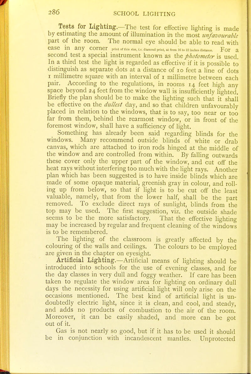 Tests for Lighting.—The test for effective lighting is made by estimating the amount of illumination in the most imfavourable part of the room. The normal eye should be able to read with ease in any corner print or this «ize, (.t, diamond print, at from 10 to mnciicn duuncc. For a second test a special instrument known as the phototneter is used. In a third test the light is regarded as effective if it is possible to distinguish as separate dots at a distance of 10 feet a line of dots I millimetre square with an interval of i millimetre between each pair. According to the regulations, in rooms 14 feet high any space beyond 24 feet from the window wall is insufficiently lighted. Briefly the plan should be to make the lighting such that it shall be effective on the dullest day, and so that children unfavourably placed in relation to the windows, that is to say, too near or too far from them, behind the rearmost window, or in front of the foremost window, shall have a sufficiency of light. Something has already been said regarding blinds for the windows. Many recommend outside blinds of white or drab canvas, which are attached to iron rods hinged at the middle of the window and are controlled from within. By falling outwards these cover only the upper part of the window, and cut off the heat rays without interfering too much with the light rays. Another plan which has been suggested is to have inside blinds which are made of some opaque material, greenish gray in colour, and roll- ing up from below, so that if light is to be cut off the least valuable, namely, that from the lower half, shall be the part removed. To exclude direct rays of sunlight, blinds from the top may be used. The first suggestion, viz. the outside shade seems to be the more satisfactory. That the effective lighting may be increased by regular and frequent cleaning of the windows is to be remembered. The Hghting of the classroom is greatly affected by the colouring of the walls and ceilings. The colours to be employed are given in the chapter on eyesight. Artificial Lighting.—Artificial means of lighting should be introduced into schools for the use of evening classes, and for the day classes in very dull and foggy weather. If care has been taken to regulate the window area for lighting on ordinary dull days the necessity for using artificial light will only arise on the occasions mentioned. The best kind of artificial light is un- doubtedly electric light, since it is clean, and cool, and steady, and adds no products of combustion to the air of the room. Moreover, it can be easily shaded, and more can be got out of it. Gas is not nearly so good, but if it has to be used it should be in conjunction with incandescent mantles. Unprotected