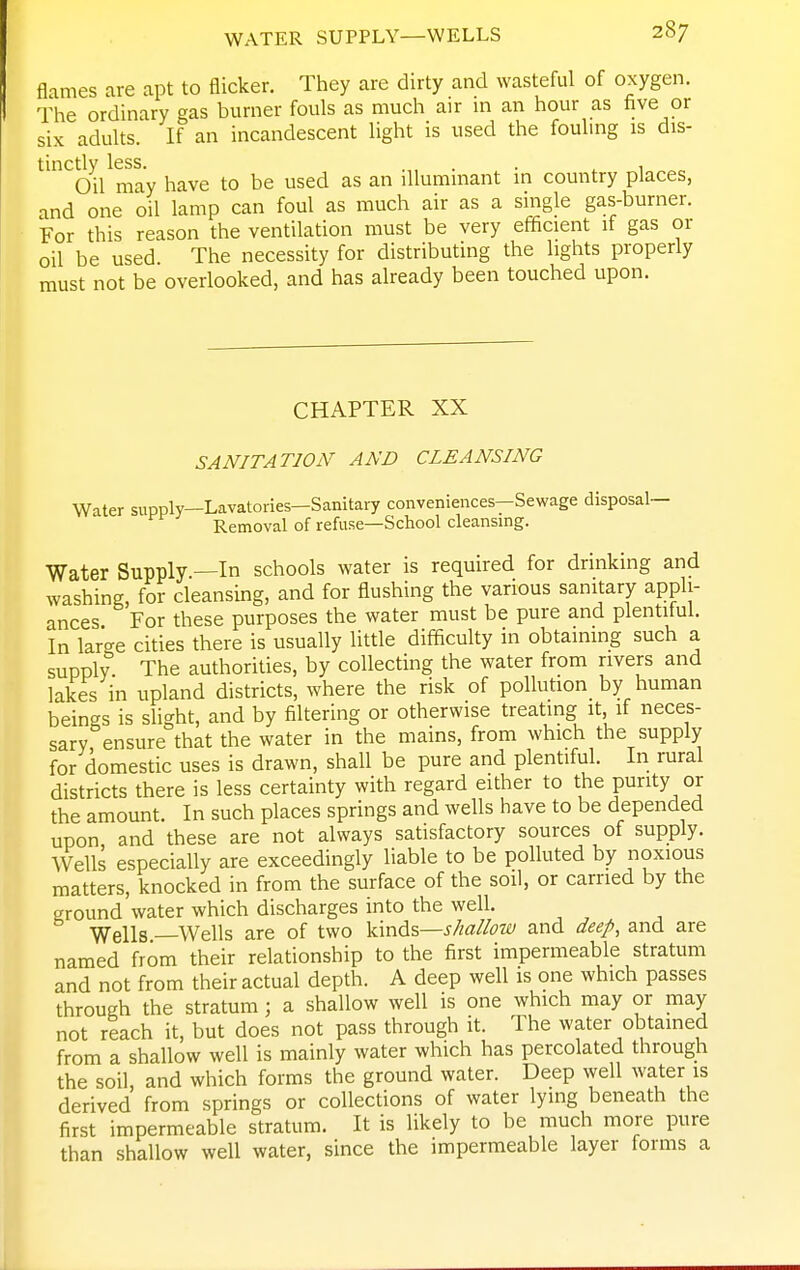 flames are apt to flicker. They are dirty and wasteful of oxygen. The ordinary gas burner fouls as much air m an hour as hve or six adults. If an incandescent light is used the fouhng is dis- tinctly less. . . ^ , Oil may have to be used as an illummant in country places, and one oil lamp can foul as much air as a single gas-burner. For this reason the ventilation must be very efficient if gas or oil be used The necessity for distributing the lights properly must not be overlooked, and has already been touched upon. CHAPTER XX SANITATION AND CLEANSING Water supply—Lavatories—Sanitary conveniences—Sewage disposal- Removal of refuse—School cleansing. Water Supply —In schools water is required for drinking and washing, for cleansing, and for flushing the various sanitary appli- ances For these purposes the water must be pure and plentiful. In lar<^e cities there is usually little difficulty in obtaining such a supply The authorities, by collecting the water from rivers and lakes in upland districts, where the risk of pollution^ by human beings is slight, and by filtering or otherwise treating it if neces- sary ensure that the water in the mains, from which the supply for domestic uses is drawn, shall be pure and plentiful. In rural districts there is less certainty with regard either to the punty or the amount. In such places springs and wells have to be depended upon and these are not always satisfactory sources of supply. Wells especially are exceedingly liable to be polluted by noxious matters, knocked in from the surface of the soil, or carried by the ground water which discharges into the well. ■y^ells Wells are of two \i\x\^%—shallow and deep, and are named from their relationship to the first impermeable stratum and not from their actual depth. A deep well is one which passes through the stratum; a shallow well is one which may or may not reach it, but does not pass through it. The water obtamed from a shallow well is mainly water which has percolated through the soil, and which forms the ground water. Deep well water is derived from springs or collections of water lying beneath the first impermeable stratum. It is likely to be much more pure than shallow well water, since the impermeable layer forms a