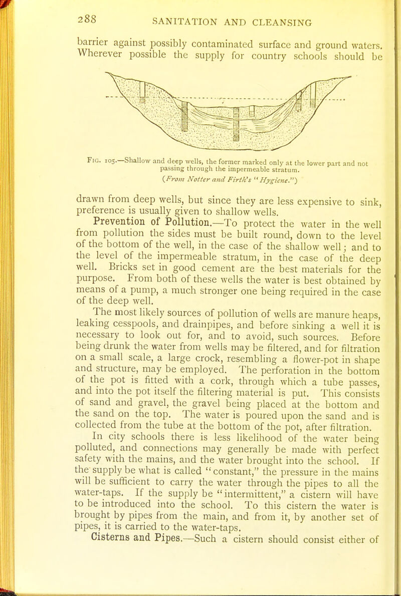 barrier against possibly contaminated surface and ground waters. Wherever possible the supply for country schools should be Fig. 105.—Shallow and deep wells, the former marked only at the lower part and not passing through the impermeable stratum. iFrom Hotter and Firth's Hygiene.^ drawn from deep wells, but since they are less expensive to sink, preference is usually given to shallow wells. Prevention of Pollution.—To protect the water in the well from pollution the sides must be built round, down to the level of the bottom of the well, in the case of the shallow well; and to the level of the impermeable stratum, in the case of the deep well. Bricks set in good cement are the best materials for the purpose. From both of these wells the water is best obtained by means of a pump, a much stronger one being required in the case of the deep well. The most likely sources of pollution of wells are manure heaps, leaking cesspools, and drainpipes, and before sinking a well it is necessary to look out for, and to avoid, such sources. Before being drunk the water from wells may be filtered, and for filtration on a small scale, a large crock, resembling a flower-pot in shape and structure, may be employed. The perforation in the bottom of the pot is fitted with a cork, through which a tube passes, and into the pot itself the filtering material is put. This consists of sand and gravel, the gravel being placed at the bottom and the sand on the top. The water is poured upon the sand and is collected from the tube at the bottom of the pot, after filtration. In city schools there is less likelihood of the water being polluted, and connections may generally be made with perfect safety with the mains, and the water brought into the school. If the supply be what is called constant, the pressure in the mains will be sufficient to carry the water through the pipes to all the water-taps. If the supply be  intermittent, a cistern will have to be introduced into the school. To this cistern the water is brought by pipes from the main, and from it, by another set of pipes, it is carried to the water-taps. Cisterns and Pipes.—Such a cistern should consist either of