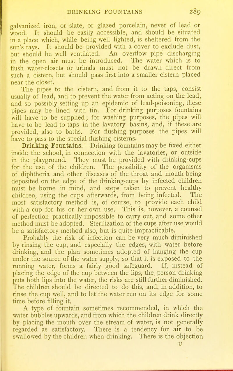 galvanized iron, or slate, or glazed porcelain, never of lead or wood. It should be easily accessible, and should be situated in a place which, while being well lighted, is sheltered from the sun's rays. It should be provided with a cover to exclude dust, but should be well ventilated. An overflow pipe discharging in the open air must be introduced. The water which is to flush water-closets or urinals must not be drawn direct from such a cistern, but should pass first into a smaller cistern placed near the closet. The pipes to the cistern, and from it to the taps, consist usually of lead, and to prevent the water from acting on the lead, and so possibly setting up an epidemic of lead-poisoning, these pipes may be lined with tin. For drinking purposes fountains will have to be supplied; for washing purposes, the pipes will have to be lead to taps in the lavatory basins, and, if these are provided, also to baths. For flushing purposes the pipes will have to pass to the special flushing cisterns. Drinking Fountains.—Drinking fountains may be fixed either inside the school, in connection with the lavatories, or outside in the playground. They must be provided with drinking-cups for the use of the children. The possibility of the organisms of diphtheria and other diseases of the throat and mouth being deposited on the edge of the drinking-cups by infected children must be borne in mind, and steps taken to prevent healthy children, using the cups afterwards, from being infected. The most satisfactory method is, of course, to provide each child with a cup for his or her own use. This is, however, a counsel of perfection practically impossible to carry out, and some other method must be adopted. Sterilization of the cups after use would be a satisfactory method also, but is quite impracticable. Probably the risk of infection can be very much diminished by rinsing the cup, and especially the edges, with water before drinking, and the plan sometimes adopted of hanging the cup under the source of the water supply, so that it is exposed to the running water, forms a fairly good safeguard. If, instead of placing the edge of the cup between the lips, the person drinking puts both lips into the water, the risks are still further diminished. The children should be directed to do this, and, in addition, to rinse the cup well, and to let the water run on its edge for some time before filling it. A type of fountain sometimes recommended, in which the water bubbles upwards, and from which the children drink directly by placing the mouth over the stream of water, is not generally regarded as satisfactory. There is a tendency for air to be swallowed by the children when drinking. There is the objection u