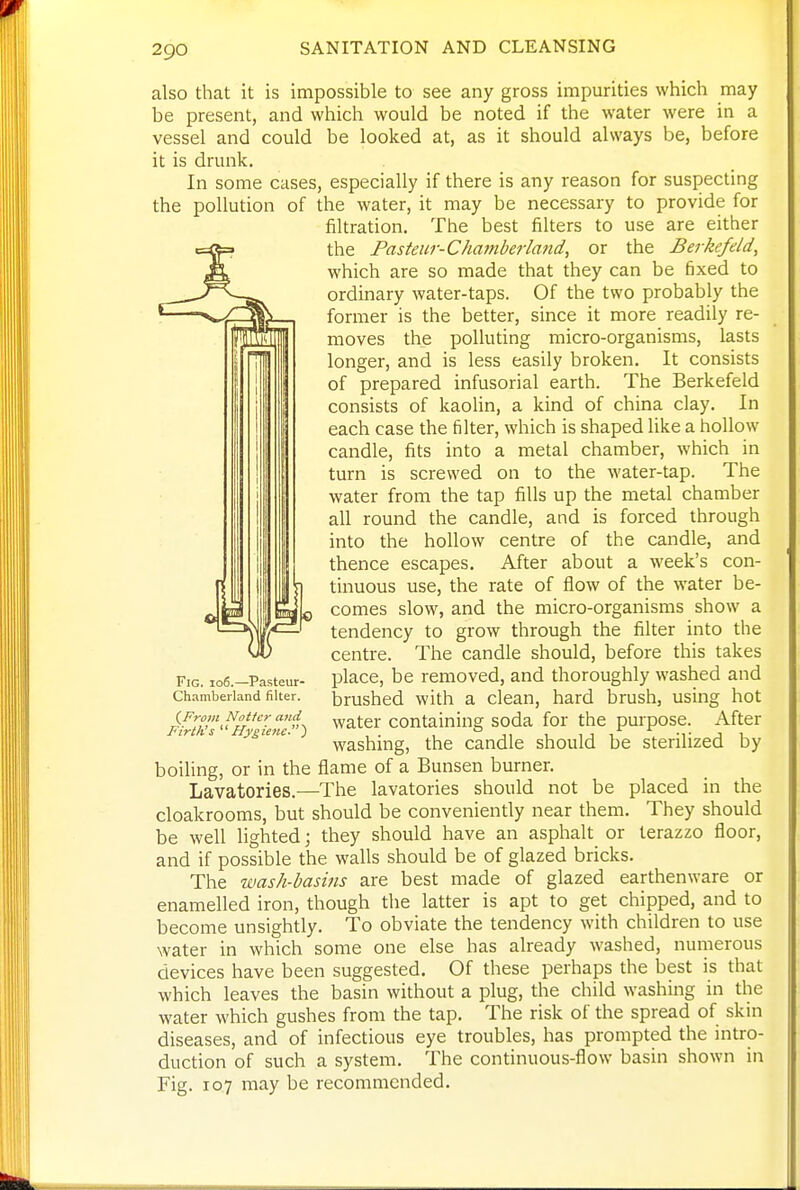 also that it is impossible to see any gross impurities which may be present, and which would be noted if the water were in a vessel and could be looked at, as it should always be, before it is drunk. In some cases, especially if there is any reason for suspecting the pollution of the water, it may be necessary to provide for filtration. The best filters to use are either the Pasteur-Chamberland, or the Berkcfeld, which are so made that they can be fixed to ordinary water-taps. Of the two probably the former is the better, since it more readily re- moves the polluting micro-organisms, lasts longer, and is less easily broken. It consists of prepared infusorial earth. The Berkefeld consists of kaolin, a kind of china clay. In each case the filter, which is shaped like a hollow candle, fits into a metal chamber, which in turn is screwed on to the water-tap. The water from the tap fills up the metal chamber all round the candle, and is forced through into the hollow centre of the candle, and thence escapes. After about a week's con- tinuous use, the rate of flow of the water be- comes slow, and the micro-organisms show a tendency to grow through the filter into the centre. The candle should, before this takes Fig. io6.-Pasteur- place, be removed, and thoroughly washed and Chambeiland filter. brushed with a clcan, hard brush, using hot {From Nottcr and ^atcr Containing soda for the purpose. After washing, the candle should be sterilized by boiling, or in the flame of a Bunsen burner. Lavatories.—The lavatories should not be placed in the cloakrooms, but should be conveniently near them. They should be well lighted; they should have an asphalt or terazzo floor, and if possible the walls should be of glazed bricks. The wash-basins are best made of glazed earthenware or enamelled iron, though the latter is apt to get chipped, and to become unsightly. To obviate the tendency with children to use water in which some one else has already washed, numerous devices have been suggested. Of these perhaps the best is that which leaves the basin without a plug, the child washing in the water which gushes from the tap. The risk of the spread of skin diseases, and of infectious eye troubles, has prompted the intro- duction of such a system. The continuous-flow basin shown in Fig. 107 may be recommended.