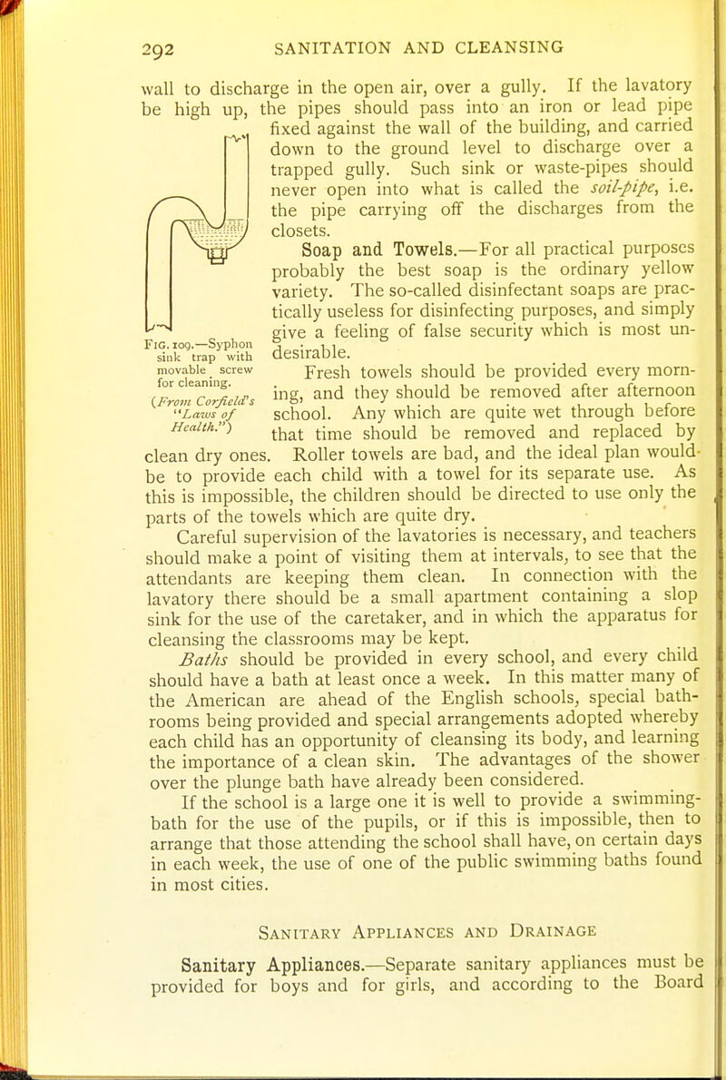 wall to discharge in the open air, over a gully. If the lavatory be high up, the pipes should pass into an iron or lead pipe fixed against the wall of the building, and carried down to the ground level to discharge over a trapped gully. Such sink or waste-pipes should never open into what is called the soil-pipe, i.e. the pipe carrying off the discharges from the closets. Soap and Towels.—For all practical purposes probably the best soap is the ordinary yellow variety. The so-called disinfectant soaps are prac- tically useless for disinfecting purposes, and simply give a feeling of false security which is most un- desirable. Fresh towels should be provided every morn- ing, and they should be removed after afternoon school. Any which are quite wet through before that time should be removed and replaced by Roller towels are bad, and the ideal plan would- „^ „ ^ each child with a towel for its separate use. As this is impossible, the children should be directed to use only the parts of the towels which are quite dry. Careful supervision of the lavatories is necessary, and teachers should make a point of visiting them at intervals, to see that the attendants are keeping them clean. In connection with the lavatory there should be a small apartment containing a slop sink for the use of the caretaker, and in which the apparatus for cleansing the classrooms may be kept. Baths should be provided in every school, and every child should have a bath at least once a week. In this matter many of the American are ahead of the EngUsh schools, special bath- rooms being provided and special arrangements adopted whereby each child has an opportunity of cleansing its body, and learning the importance of a clean skin. The advantages of the shower over the plunge bath have already been considered. If the school is a large one it is well to provide a swimming- bath for the use of the pupils, or if this is impossible, then to arrange that those attending the school shall have, on certain days in each week, the use of one of the pubUc swimming baths found in most cities. Fig. log.—Syphon sink trap with movable screw for cleaning. {From Corficld's Lams of Health.') clean dry ones, be to provide Sanitary Appliances and Drainage Sanitary Appliances.—Separate sanitary appliances must be provided for boys and for girls, and according to the Board