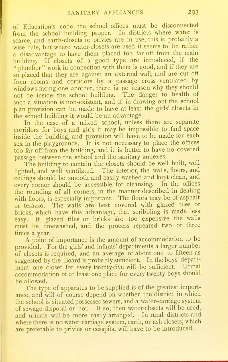 SANITARY APPLIANCES of Education's code the school offices must be disconnected from the school building proper. In districts where water is scarce, and earth-closets or privies are in use, this is probably a wise rule, but where water-closets are used it seems to be rather a disadvantage to have them placed too far off from the main building. If closets of a good type are introduced, if the  plumber  work in connection with them is good, and if they are so placed that they are against an external wall, and are cut off from rooms and corridors by a passage cross ventilated by windows facing one another, there is no reason why they should not be inside the school building. The danger to health of such a situation is non-existent, and if in drawing out the school plan provision can be made to have at least the girls' closets in the school building it would be an advantage. In the case of a mixed school, unless there are separate corridors for boys and girls it may be impossible to find space inside the building, and provision will have to be made for each sex in the playgrounds. It is not necessary to place the offices too far off from the building, and it is better to have no covered passage between the school and the sanitary annexes. The building to contain the closets should be well built, well lighted, and well ventilated. The interior, the walls, floors, and ceilings should be smooth and easily washed and kept clean, and every corner should be accessible for cleansing. In the offices the rounding of all corners, in the manner described in dealing with floors, is especially important. The floors may be of asphalt or terazzo. The walls are best covered with glazed tiles or bricks, which have this advantage, that scribbling is made less easy. If glazed tiles or bricks are too expensive the walls must be limewashed, and the process repeated two or three times a year. A point of importance is the amount of accommodation to be provided. For the girls' and infants' departments a larger number of closets is required, and an average of about one to fifteen as suggested by the Board is probably sufficient. In the boys' depart- ment one closet for every twenty-five will be sufficient. Urinal accommodation of at least one place for every twenty boys should be allowed. The type of apparatus to be supplied is of the greatest import- ance, and will of course depend on whether the district in which the school is situated possesses sewers, and a water-carriage system of sewage disposal or not. If so, then water-closets will be used, and urinals will be more easily arranged. In rural districts and where there is no water-carriage system, earth, or ash closets, which are preferable to privies or cesspits, will have to be introduced.