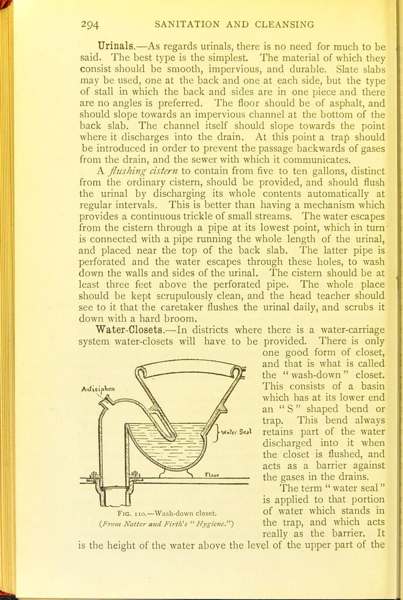 Urinals.—As regards urinals, there is no need for much to be said. The best type is the simplest. The material of which they consist should be smooth, impervious, and durable. Slate slabs may be used, one at the back and one at each side, but the type of stall in which the back and sides are in one piece and there are no angles is preferred. The floor should be of asphalt, and should slope towards an impervious channel at the bottom of the back slab. The channel itself should slope towards the point where it discharges into the drain. At this point a trap should be introduced in order to prevent the passage backwards of gases from the drain, and the sewer with which it communicates. A flusJmrg cistern to contain from five to ten gallons, distinct from the ordinary cistern, should be provided, and should flush the urinal by discharging its whole contents automatically at regular intervals. This is better than having a mechanism which provides a continuous trickle of small streams. The water escapes from the cistern through a pipe at its lowest point, which in turn' is connected with a pipe running the whole length of the urinal, and placed near the top of the back slab. The latter pipe is perforated and the water escapes through these holes, to wash down the walls and sides of the urinal. The cistern should be at least three feet above the perforated pipe. The whole place should be kept scrupulously clean, and the head teacher should see to it that the caretaker flushes the urinal daily, and scrubs it down with a hard broom. Water-Closets.—In districts where there is a water-carriage system water-closets will have to be provided. There is only one good form of closet, and that is what is called the  wash-down  closet. This consists of a basin which has at its lower end an  S  shaped bend or trap. This bend always retains part of the water discharged into it when the closet is flushed, and acts as a barrier against the gases in the drains. The term  water seal is applied to that portion of water which stands in the trap, and which acts really as the barrier. It is the height of the water above the level of the upper part of the