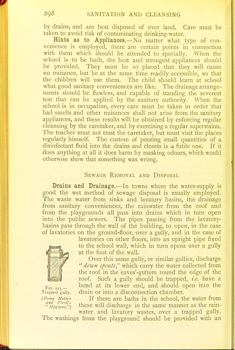 by drains, and are best disposed of over land. Care must be taken to avoid risk of contaminating drinking-water. Hints as to Appliances.—No matter what type of con- venience is employed, there are certain points in connection with them which should be attended to specially. When the school is to be built, the best and strongest appliances should be provided. They must be so placed that they will cause no nuisance, but be at the same time readily accessible, so that the children will use them. The child should learn at school what good sanitary conveniences are like. The drainage arrange- ments should be flawless, and capable of standing the severest test that can be applied by the sanitary authority. When the school is in occupation, every care must be taken in order that bad smells and other nuisances shall not arise from the sanitary appliances, and these results will be obtained by enforcing regular cleansing by the caretaker, and by exercising a regular supervision. The teacher must not trust the caretaker, but must visit the places regularly himself. The custom of pouring small quantities of a disinfectant fluid into the drains and closets is a futile one. If it does anything at all it does harm by masking odours, which would otherwise show that something was wrong. Sewage Removal and Disposal Drains and Drainage.-—In towns where the water-supply is good the wet method of sewage disposal is usually employed. The waste water from sinks and lavatory basins, the drainage from sanitary conveniences, the rainwater from the roof and from the playgrounds all pass into drains which in turn open into the public sewers. The pipes passing from the lavatory- basins pass through the wall of the building, to open, in the case of lavatories on the ground-floor, over a gully, and in the case of lavatories on other floors, into an upright pipe fixed to the school wall, which in turn opens over a gully at the foot of the wall. Over this same gully, or similar gullies, discharge  dowti spouts which carry the water collected from the roof in the eaves'-gutters round the edge of the roof. Such a gully should be trapped, i.e. have a * iG. 113 — bend at its lower end, and should open into the Trapped gully, drain or into a disconnection chamber. iFrom Notter If there are baths in the school, the water from '''Hygicne'}'S ^^cse will discharge in the same manner as the rain- water and lavatory wastes, over a trapped gully. The washings from the playground should be provided with an
