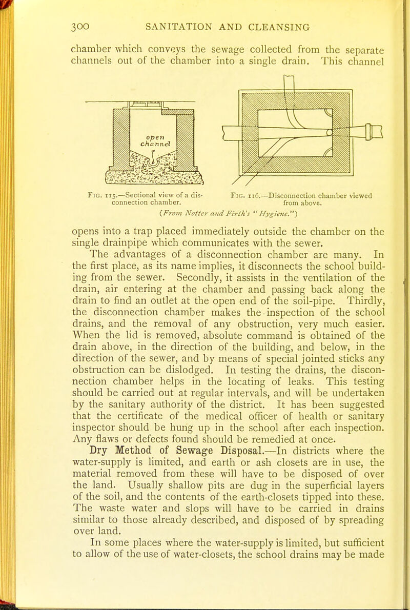 chamber which conveys the sewage collected from the separate channels out of the chamber into a single drain. This channel Fig. 115.—Sectional view of a dis- Fig. 116.—Disconnection chamber viewed connection chamber. from above. (From Noitcr and Firth's Hygiene) opens into a trap placed immediately outside the chamber on the single drainpipe which communicates with the sewer. The advantages of a disconnection chamber are many. In the first place, as its name implies, it disconnects the school build- ing from the sewer. Secondly, it assists in the ventilation of the drain, air entering at the chamber and passing back along the drain to find an outlet at the open end of the soil-pipe. Thirdly, the disconnection chamber makes the inspection of the school drains, and the removal of any obstruction, very much easier. When the lid is removed, absolute command is obtained of the drain above, in the direction of the building, and below, in the direction of the sewer, and by means of special jointed sticks any obstruction can be dislodged. In testing the drains, the discon- nection chamber helps in the locating of leaks. This testing should be carried out at regular intervals, and will be undertaken by the sanitary authority of the district. It has been suggested that the certificate of the medical officer of health or sanitary inspector should be hung up in the school after each inspection. Any flaws or defects found should be remedied at once. Dry Method of Sewage Disposal.—In districts where the water-supply is limited, and earth or ash closets are in use, the material removed from these will have to be disposed of over the land. Usually shallow pits are dug in the superficial layers of the soil, and the contents of the earth-closets tipped into these. The waste water and slops will have to be carried in drains similar to those already described, and disposed of by spreading over land. In some places where the water-supply is limited, but sufficient to allow of the use of water-closets, the school drains may be made