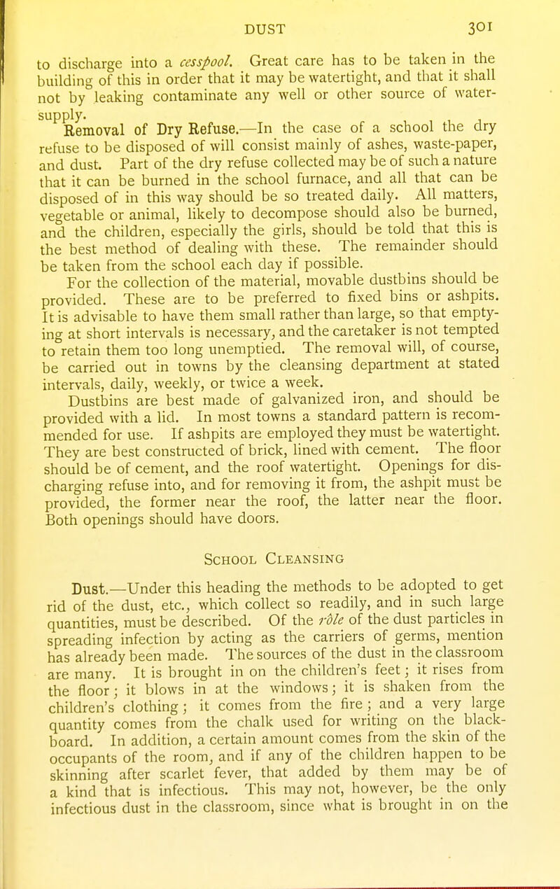 to discharge into a cesspool. Great care has to be taken in the building of this in order that it may be watertight, and that it shall not by leaking contaminate any well or other source of water- supply. , , , 1 Removal of Dry Refuse.—In the case of a school the dry refuse to be disposed of will consist mainly of ashes, waste-paper, and dust. Part of the dry refuse collected may be of such a nature that it can be burned in the school furnace, and all that can be disposed of in this way should be so treated daily. All matters, vegetable or animal, likely to decompose should also be burned, and the children, especially the girls, should be told that this is the best method of dealing with these. The remainder should be taken from the school each day if possible. For the collection of the material, movable dustbins should be provided. These are to be preferred to fixed bins or ashpits. It is advisable to have them small rather than large, so that empty- ing at short intervals is necessary, and the caretaker is not tempted to retain them too long unemptied. The removal will, of course, be carried out in towns by the cleansing department at stated intervals, daily, weekly, or twice a week. Dustbins are best made of galvanized iron, and should be provided with a lid. In most towns a standard pattern is recom- mended for use. If ashpits are employed they must be watertight. They are best constructed of brick, lined with cement. The floor should be of cement, and the roof watertight. Openings for dis- charging refuse into, and for removing it from, the ashpit must be provided, the former near the roof, the latter near the floor. Both openings should have doors. School Cleansing Dust.—Under this heading the methods to be adopted to get rid of the dust, etc., which collect so readily, and in such large quantities, must be described. Of the rUe of the dust particles in spreading infection by acting as the carriers of germs, mention has already been made. The sources of the dust in the classroom are many. It is brought in on the children's feet; it rises from the floor; it blows in at the windows; it is shaken from the children's clothing; it comes from the fire; and a very large quantity comes from the chalk used for writing on the black- board. In addition, a certain amount comes from the skin of the occupants of the room, and if any of the children happen to be skinning after scarlet fever, that added by them may be of a kind that is infectious. This may not, however, be the only infectious dust in the classroom, since what is brought in on the