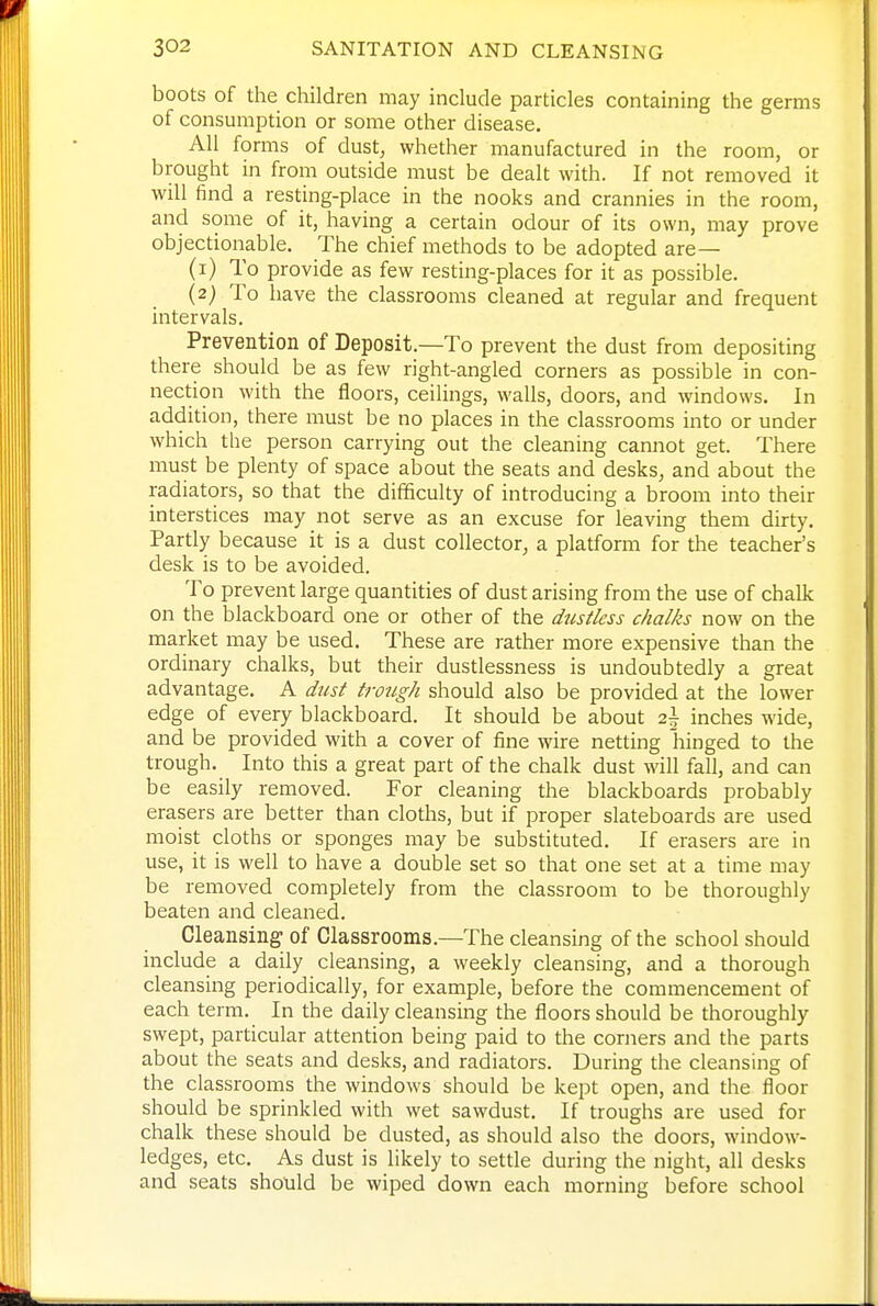 boots of the children may include particles containing the germs of consumption or some other disease. All forms of dust, whether manufactured in the room, or brought in from outside must be dealt with. If not removed it will find a resting-place in the nooks and crannies in the room, and some of it, having a certain odour of its own, may prove objectionable. The chief methods to be adopted are— (i) To provide as few resting-places for it as possible. (2; To have the classrooms cleaned at regular and frequent intervals. Prevention of Deposit.—To prevent the dust from depositing there should be as few right-angled corners as possible in con- nection with the floors, ceilings, walls, doors, and windows. In addition, there must be no places in the classrooms into or under which the person carrying out the cleaning cannot get. There must be plenty of space about the seats and desks, and about the radiators, so that the difficulty of introducing a broom into their interstices may not serve as an excuse for leaving them dirty. Partly because it is a dust collector, a platform for the teacher's desk is to be avoided. To prevent large quantities of dust arising from the use of chalk on the blackboard one or other of the dustkss chalks now on the market may be used. These are rather more expensive than the ordinary chalks, but their dustlessness is undoubtedly a great advantage. A dust trough should also be provided at the lower edge of every blackboard. It should be about 2\ inches wide, and be provided with a cover of fine wire netting hinged to the trough. Into this a great part of the chalk dust will fall, and can be easily removed. For cleaning the blackboards probably erasers are better than cloths, but if proper slateboards are used moist cloths or sponges may be substituted. If erasers are in use, it is well to have a double set so that one set at a time may be removed completely from the classroom to be thoroughly beaten and cleaned. Cleansing- of Classrooms.—The cleansing of the school should include a daily cleansing, a weekly cleansing, and a thorough cleansing periodically, for example, before the commencement of each term. In the daily cleansing the floors should be thoroughly swept, particular attention being paid to the corners and the parts about the seats and desks, and radiators. During the cleansing of the classrooms the windows should be kept open, and the floor should be sprinkled with wet sawdust. If troughs are used for chalk these should be dusted, as should also the doors, window- ledges, etc. As dust is likely to settle during the night, all desks and seats should be wiped down each morning before school