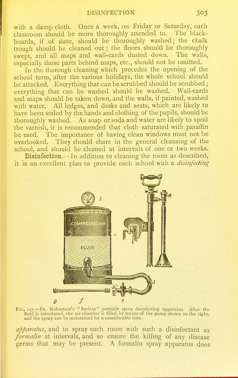 DISINFECTION with a damp cloth. Once a week, on Friday or Saturday, each classroom should be more thoroughly attended to. The black- boards, if of slate, should be thoroughly washed; the chalk trough should be cleaned out; the floors should be thoroughly swept, and all maps and wall-cards dusted down. The walls, especially those parts behind maps, etc., should not be omitted. In the thorough cleaning which precedes the opening of the school term, after the various holidays, the whole school should be attacked. Everything that can be scrubbed should be scrubbed; everything that can be washed should be washed. Wall-cards and maps should be taken down, and the walls, if painted, washed with water. All ledges, and desks and seats, which are likely to have been soiled by the hands and clothing of the pupils, should be thoroughly washed. As soap or soda and water are likely to spoil the varnish, it is recommended that cloth saturated with paraffin be used. The importance of having clean windows must not be overlooked. They should share in the general cleansing of the school, and should be cleaned at intervals of one or two weeks. Disinfection.—In addition to cleaning the room as described, it is an excellent plan to provide each school with a disinfecting Fio. 117.—Dr. Robertson's Invicta portable spray disinfecting apparatus. After the fluid is introduced, the air-chamber is filled by means of the pump shown on llie right, and the spray can be maintained for a considerable time. apparatus, and to spray each room with such a disinfectant as formalin at intervals, and so ensure the killing of any disease germs that may be present. A formalin spray apparatus does