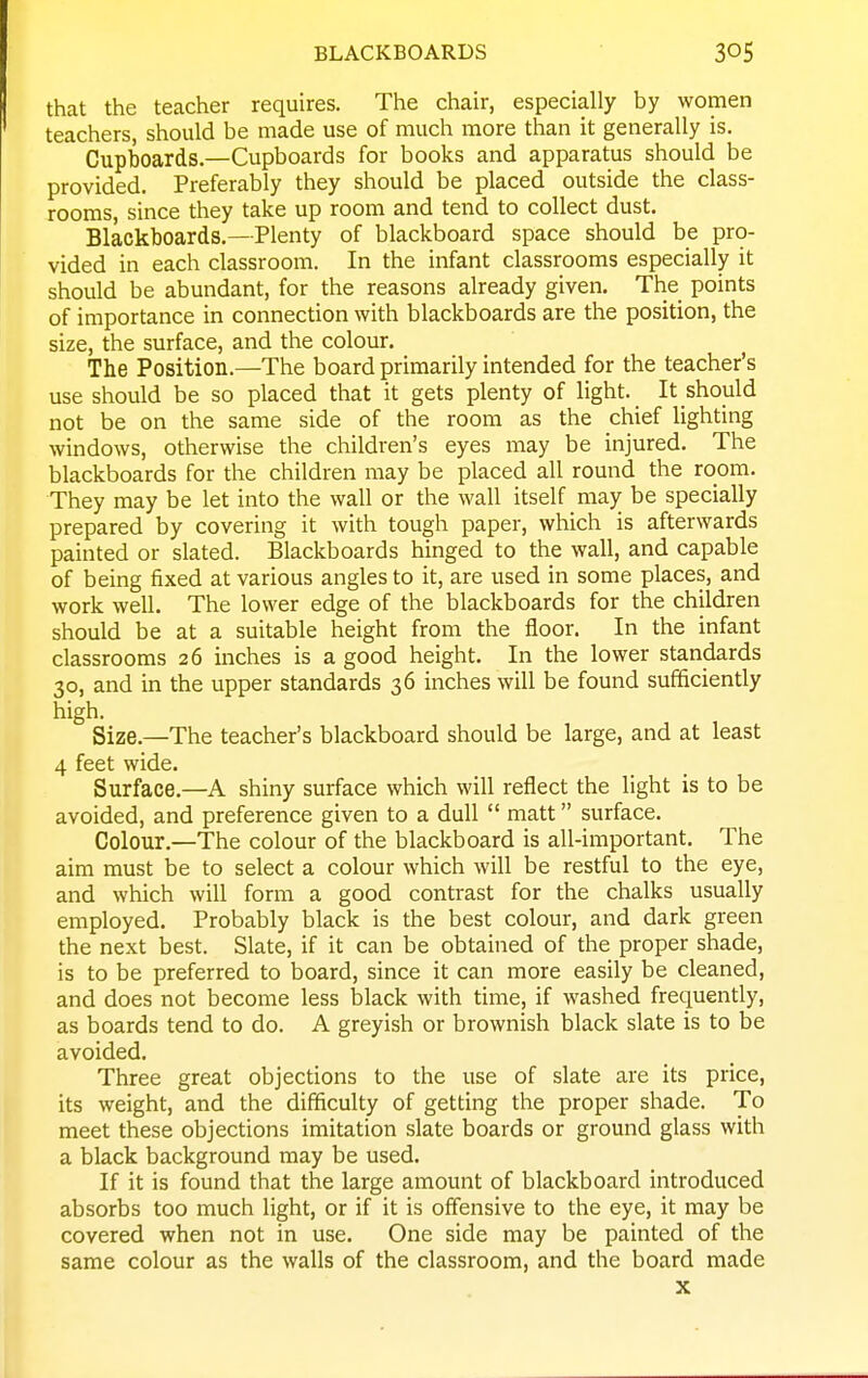 BLACKBOARDS that the teacher requires. The chair, especially by women teachers, should be made use of much more than it generally is. Cupboards.—Cupboards for books and apparatus should be provided. Preferably they should be placed outside the class- rooms, since they take up room and tend to collect dust. Blackboards.—Plenty of blackboard space should be pro- vided in each classroom. In the infant classrooms especially it should be abundant, for the reasons already given. The points of importance in connection with blackboards are the position, the size, the surface, and the colour. The Position.—The board primarily intended for the teacher's use should be so placed that it gets plenty of light. It should not be on the same side of the room as the chief lighting windows, otherwise the children's eyes may be injured. The blackboards for the children may be placed all round the room. They may be let into the wall or the wall itself may be specially prepared by covering it with tough paper, which is afterwards painted or slated. Blackboards hinged to the wall, and capable of being fixed at various angles to it, are used in some places, and work well. The lower edge of the blackboards for the children should be at a suitable height from the floor. In the infant classrooms 26 inches is a good height. In the lower standards 30, and in the upper standards 36 inches will be found sufficiently high. Size.—The teacher's blackboard should be large, and at least 4 feet wide. Surface.—A shiny surface which will reflect the light is to be avoided, and preference given to a dull  matt surface. Colour.—The colour of the blackboard is all-important. The aim must be to select a colour which will be restful to the eye, and which will form a good contrast for the chalks usually employed. Probably black is the best colour, and dark green the next best. Slate, if it can be obtained of the proper shade, is to be preferred to board, since it can more easily be cleaned, and does not become less black with time, if washed frequently, as boards tend to do. A greyish or brownish black slate is to be avoided. Three great objections to the use of slate are its price, its weight, and the difficulty of getting the proper shade. To meet these objections imitation slate boards or ground glass with a black background may be used. If it is found that the large amount of blackboard introduced absorbs too much light, or if it is offensive to the eye, it may be covered when not in use. One side may be painted of the same colour as the walls of the classroom, and the board made X