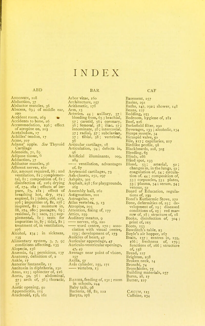 INDEX ABD Abdomen, io8 Abduction, 37 Abductor muscles, 36 Abscess, 6g ; of middle ear, 220 Accident room, 263 • Accidents to bone, 26 Accommodation, 196; effect of atropine on, 203 Acetabulum, 17 Achilles' tendon, 17 Acme, 227 Adams' apple. See Thyroid Cartilage Adenoids, 71, 89 Adipose tissue, 6 Adduction, 37 Adductor muscles, 36 Afferent nerves, 162 Air, amount required, 86 ; and ventilation, 81; complemen- tal, 81 ; composition of, 81 ; disinfection of, 226; drying of, 274, 282 ; effects of im- pure, 87, i8i ; effect of breathing hot, dry, 274; expired, 81; inlets, 266, 273, 276 ; impurities of, 81, 278 ; inspired, 81; moisture in, 88, 274, 280; passages, 69 ; residual, 81; sacs, 75 ; sup- plemental, 81 ; tests for impurities in, 87 ; tidal, 81 ; treatment of, in ventilation, 276 Alcohol, 134 ; in sickness, 135 Alimentary system, 3, 7, 9; conditions affecting, 135 Alopecia, 156 Anaemia, 64; pernicious, 137 Anatomy, definition of, 2 Ankle, 17 Anterior fontanelle, 11 Antitoxin in diphtheria, 230 Anus, 115 ; sphincter of, 116 Aorta, 50, 56: abdominal, 57 ; arch of, 56 ; thoracic, 57. Aortic openmg, 50 Appendicitis, 115 Arachnoid, 158, 161 BAR Arbor vitae, 160 Architecture, 257 Arithmetic, 178 Arm, 15 Arteries, 44 ; axillarj', 57 : bleeding from, 65 ; brachial, 57 ; carotid, 56; coronarj', 56 ; femoral, 58 ; iliac, 57 ; innominate, 56; intercostal, 57 ; radial, 57 ; subclavian, 57 ; tibial, 58 ; vertebral, 56 Articular cartilage, 18 Articulation, 94 ; defects in, 96 . Artificial illuminants, 209, 284 ventilation, advantages of, 87 Arytenoid cartilages, 73 Ash-closets, 251, 297 Ashpits, 301 Asphalt, 258 ; for playgrounds, 26s Assembly hall, 262 Astigmatism, 201 Astragalus, 17 Atlas vertebra, 9, 13 Atropine, 203 Attention, fixing of, 177 Attics, 259 Auditory meatus, 9 nerves, 163, 220 word centre, 170 ; asso- ciation with visual centre, 173 ; development of, 173 Auricles of heart, 47 Auricular appendage, 47 Auriculo-ventricular openings, 47i 49 Average near point of vision, 197 Axilla, 57 Axis cylinder, 159, 171 vertebra, 13 Babies, feeding of, 131; room in schools, 244 Baby talk, 96 Bacteria, 68, 82, loa Baryta, 278 CAF Basement, 257 Basins, 291 Baths, 147, 292; shower, 148 Beans, 127 Bedding, 153 Bedroom, hygiene of, 181 Beef, 126 Berkefield filter, 290 Beverages, 133 ; alcoholic, 134 Biceps muscle, 34 Bicuspid valve, 50 Bile, 117 ; capillaries, 117 Birdlike profile, 98 Blackboards, 208, 305 Bleeding, 65 Blinds, 286 Blind spot, 193 Blood, 53; arterial, 52; changes in, in the lungs, 52 ; coagulation of, 54 ; circula- tion of. 44 ; composition of, 53 ; corpuscles, 53 ; plates, 53 ; plasma, 54; serum, 54; venous, 52 Board of Education, regula- tions of, 239 Bond's Euthermic Stove, 272 Bone, deformities of, 25 ; de- velopment of, 19; diseased conditions of, 25 ; red mar- row of, 18 ; structure of, 18 Books, disinfection of, 304 ; print of, 215 Boots, 153 Bowditch's table, 23 Boyle's air hopper, 267 Brain, 157; centres in, 159, 166 ; _ freshness of, 179 ; functions of, 166 ; structure of, 158 Bread, 127 Brighton, 238 Broken neck, 14 Bronchi, 74 Bronchioles, 75 Building materials, 237 Bursa, 16, 17 Butter, 127 C^CUM, 115 Caffeine, 134