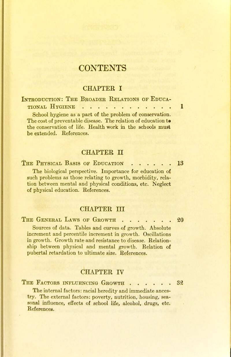 CONTENTS CHAPTER I Introduction: The Broader Relations of Educa- tional Hygiene 1 School hygiene as a part of the problem of conservation. The cost of preventable disease. The relation of education ta the conservation of life. Health work in the schools must be extended. Eeferences. CHAPTER n The Physical Basis of Education 13 The biological perspective. Importance for education of such problems as those relating to growth, morbidity, rela- tion between mental and physical conditions, etc. Neglect of physical education. References. CHAPTER m The General Laws of Growth 20 Sources of data. Tables and curves of growth. Absolute increment and percentile increment in growth. Oscillations in growth. Growth rate and resistance to disease. Relation- ship between physical and mental growth. Relation of pubertal retardation to ultimate size. References. Chapter iv The Factors influencing Growth 32 The internal factors: racial heredity and immediate ances- try. The external factors: poverty, nutrition, housing, sea- sonal influence, effects of school life, alcohol, drugs, etc. References.