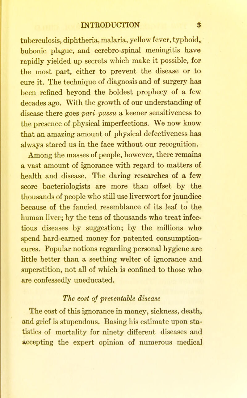 tuberculosis, diphtheria, malaria, yellow fever, typhoid, bubonic plague, and cerebro-spinal meningitis have rapidly yielded up secrets which make it possible, for the most part, either to prevent the disease or to cure it. The technique of diagnosis and of surgery has been refined beyond the boldest prophecy of a few decades ago. With the growth of our understanding of disease there goes pari passu a keener sensitiveness to the presence of physical imperfections. We now know that an amazing amount of physical defectiveness has always stared us in the face without our recognition. Among the masses of people, however, there remains a vast amount of ignorance with regard to matters of health and disease. The daring researches of a few score bacteriologists are more than offset by the thousands of people who still use liverwort for jaundice because of the fancied resemblance of its leaf to the human liver; by the tens of thousands who treat infec- tious diseases by suggestion; by the millions who spend hard-earned money for patented consumption- cures. Popular notions regarding personal hygiene are little better than a seething welter of ignorance and superstition, not all of which is confined to those who are confessedly uneducated. The cost of preventable disease The cost of this ignorance in money, sickness, death, and grief is stupendous. Basing his estimate upon sta- tistics of mortality for ninety different diseases and accepting the expert opinion of numerous medical