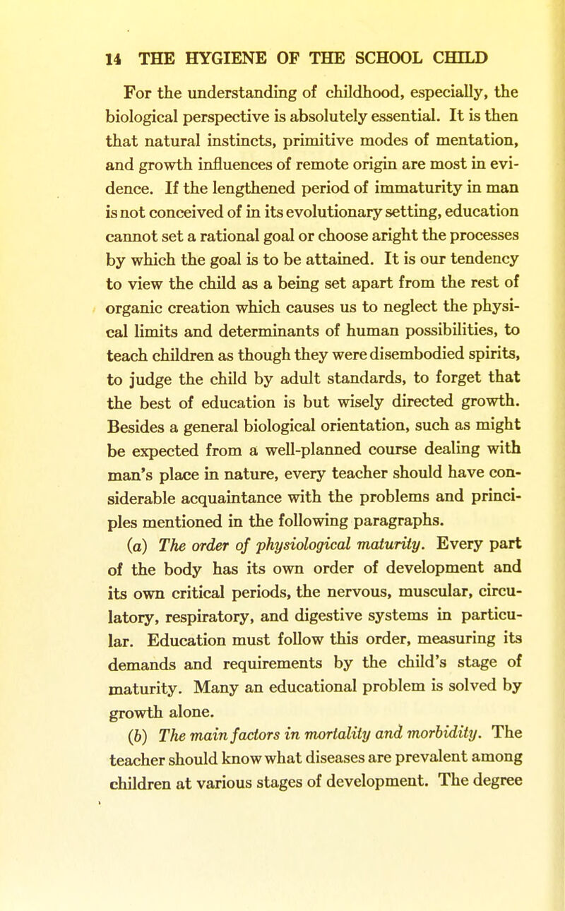 For the understanding of childhood, especially, the biological perspective is absolutely essential. It is then that natural instincts, primitive modes of mentation, and growth influences of remote origin are most in evi- dence. If the lengthened period of immaturity in man is not conceived of in its evolutionary setting, education cannot set a rational goal or choose aright the processes by which the goal is to be attained. It is our tendency to view the child as a being set apart from the rest of organic creation which causes us to neglect the physi- cal limits and determinants of human possibilities, to teach children as though they were disembodied spirits, to judge the child by adult standards, to forget that the best of education is but wisely directed growth. Besides a general biological orientation, such as might be expected from a well-planned course dealing with man's place in nature, every teacher should have con- siderable acquaintance with the problems and princi- ples mentioned in the following paragraphs. (a) The order of physiological maturity. Every part of the body has its own order of development and its own critical periods, the nervous, muscular, circu- latory, respiratory, and digestive systems in particu- lar. Education must follow this order, measuring its demands and requirements by the child's stage of maturity. Many an educational problem is solved by growth alone. (6) The main factors in mortality and morbidity. The teacher should know what diseases are prevalent among children at various stages of development. The degree