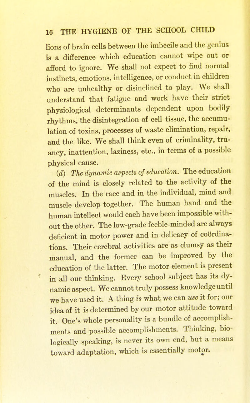 lions of brain cells between the imbecile and the genius is a difference which education cannot wipe out or afford to ignore. We shall not expect to find normal instincts, emotions, intelligence, or conduct in children who are unhealthy or disinclined to play. We shall understand that fatigue and work have their strict physiological determinants dependent upon bodily rhythms, the disintegration of cell tissue, the accumu- lation of toxins, processes of waste elimination, repair, and the like. We shall think even of criminality, tru- ancy, inattention, laziness, etc., in terms of a possible physical cause. (d) The dynamic aspects of education. The education of the mind is closely related to the activity of the muscles. In the race and in the individual, mind and muscle develop together. The human hand and the human intellect would each have been impossible with- out the other. The low-grade feeble-minded are always deficient in motor power and in delicacy of coordina- tions. Their cerebral activities are as clumsy as their manual, and the former can be improved by the education of the latter. The motor element is present • in all our thinking. Every school subject has its dy- namic aspect. We cannot truly possess knowledge until we have used it. A thing is what we can use it for; our idea of it is determined by our motor attitude toward it. One's whole personality is a bundle of accomplish- ments and possible accomplishments. Thinking, bio- logically speaking, is never its own end, but a means toward adaptation, which is essentially motor.