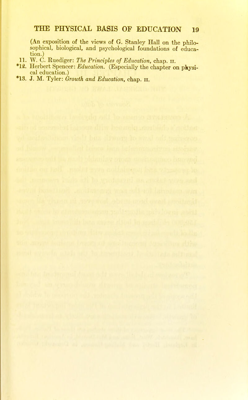 (An exposition of the views of G. Stanley Hall on the philo- sophical, biological, and psychological foundations of educa- tion.) 11. W. C. Ruediger: The Principles of Education, chap. ir. *12. Herbert Spencer: Education. (Especially the chapter on pkysi- cal education.) *13. J. M. Tyler: Growth and Education, chap. ii.