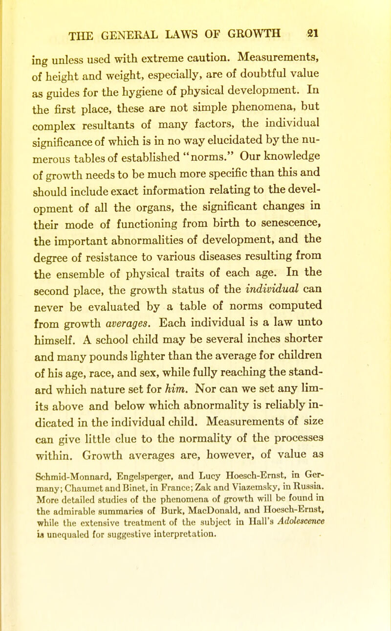 ing unless used with extreme caution. Measurements, of height and weight, especially, are of doubtful value as guides for the hygiene of physical development. In the first place, these are not simple phenomena, but complex resultants of many factors, the individual significance of which is in no way elucidated by the nu- merous tables of established norms. Our knowledge of growth needs to be much more specific than this and should include exact information relating to the devel- opment of all the organs, the significant changes in their mode of functioning from birth to senescence, the important abnormalities of development, and the degree of resistance to various diseases resulting from the ensemble of physical traits of each age. In the second place, the growth status of the individual can never be evaluated by a table of norms computed from growth averages. Each individual is a law unto himself. A school child may be several inches shorter and many pounds lighter than the average for children of his age, race, and sex, while fully reaching the stand- ard which nature set for him. Nor can we set any lim- its above and below which abnormality is reliably in- dicated in the individual child. Measurements of size can give little clue to the normality of the processes within. Growth averages are, however, of value as Schmid-Monnard, Engelsperger, and Lucy Hoesch-Ernst, in Ger- many; Chaumet and Binet, in France; Zak and Viazemsky, in Russia. More detailed studies of the phenomena of growth will be found in the admirable summaries of Burk, MacDonald, and Hoesch-Ernst, while the extensive treatment of the subject in Hall's Adolescence u unequaled for suggestive interpretation.