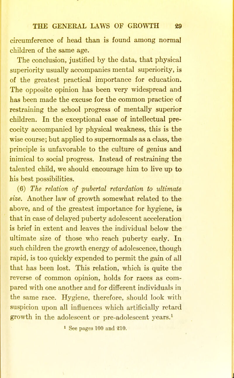 circumference of head than is found among normal children of the same age. The conclusion, justified by the data, that physical superiority usually accompanies mental superiority, is of the greatest practical importance for education. The opposite opinion has been very widespread and has been made the excuse for the common practice of restraining the school progress of mentally superior children. In the exceptional case of intellectual pre- cocity accompanied by physical weakness, this is the wise course; but applied to supernormals as a class, the principle is unfavorable to the culture of genius and inimical to social progress. Instead of restraining the talented child, we should encourage him to live up to his best possibilities. (6) The relation of pubertal retardation to ultimate size. Another law of growth somewhat related to the above, and of the greatest importance for hygiene, is that in case of delayed puberty adolescent acceleration is brief in extent and leaves the individual below the ultimate size of those who reach puberty early. In such children the growth energy of adolescence, though rapid, is too quickly expended to permit the gain of all that has been lost. This relation, which is quite the reverse of common opinion, holds for races as com- pared with one another and for different individuals in the same race. Hygiene, therefore, should look with suspicion upon all influences which artificially retard growth in the adolescent or pre-adolescent years. ^ » See pages 100 and 210.