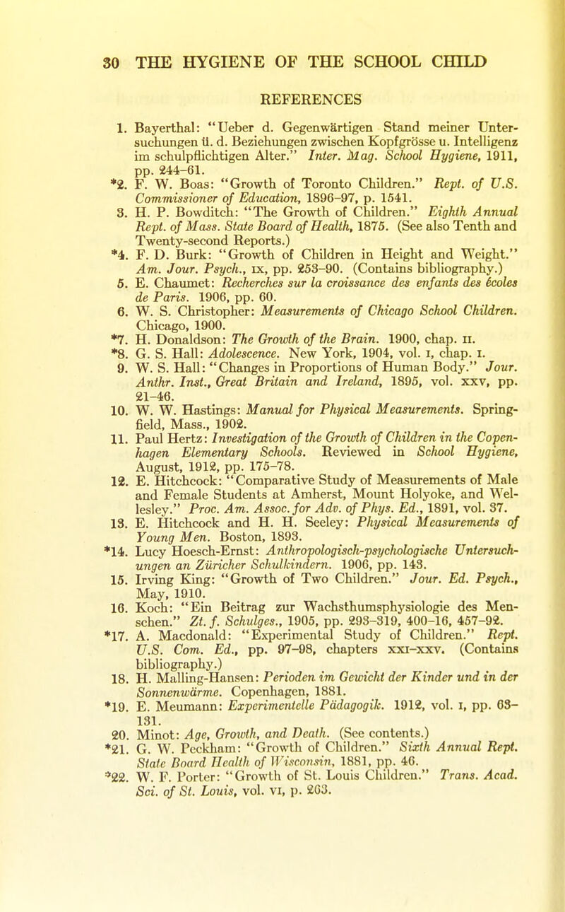REFERENCES 1. Bayerthal: Ueber d. Gegenwartigen Stand meiner Unter- suchungen u. d. Beziehungen zwischen Kopfgrosse u. Intelligeoz im schulpflichtigen Alter. Inter. Mag. Sclwol Hygiene, 1911, pp. 244-61. ♦2. F. W. Boas: Growth of Toronto Children. Kept, of U.S. Commissioner of Education, 1896-97, p. 1541. 3. H. P. Bowditch: The Growth of Children. Eighth Annual Reft, of Mass. State Board of Health, 1875. (See also Tenth and Twenty-second Reports.) *4. F. D. Burk: Growth of Children in Height and Weight. Am. Jour. Psych., ix, pp. 253-90. (Contains bibliography.) 6. E. Chaiunet: Recherches sur la croissance des enfants djes icoles de Paris. 1906, pp. 60. 6. W. S. Christopher: Measurements of Chicago School Children. Chicago, 1900. *7. H. Donaldson: The Growth of the Brain. 1900, chap. ii. *8. G. S. Hall: Adolescence. New York, 1904, vol. i, chap. i. 9. W. S. Hall: Changes in Proportions of Human Body. Jour. Anthr. Inst., Great Britain and Ireland, 1895, vol. xxv, pp. 21-46. 10. W. W. Hastings: Manual for Physical Measurements. Spring- field, Mass., 1902. 11. Paul Hertz: Investigation of the Growth of Children in the Copen- hagen Elementary Schools. Reviewed in School Hygiene, August, 1912, pp. 175-78. 12. E. Hitchcock: Comparative Study of Measurements of Male and Female Students at Amherst, Mount Holyoke, and Wel- lesley. Proc. Am. Assoc. for Adv. of Phys. Ed., 1891, vol. 37. 13. E. Hitchcock and H. H. Seeley: Physical Measurements of Young Men. Boston, 1893. *14. Lucy Hoesch-Ernst: Anthropologisch-psychologische Untersuch- ungen an Ziiricher Schulkindern. 1906, pp. 143. 15. Irvmg King: Growth of Two Children. Jour. Ed. Psych., May, 1910. 16. Koch: Ein Beitrag zur Wachsthumsphysiologle des Men- schen. Zt.f. Schulges., 1905, pp. 293-319, 400-16, 457-92. *17. A. Macdonald: Experimental Study of Children. Rept. U.S. Com. Ed., pp. 97-98, chapters xxi-xxv. (Contains bibliography.) 18. H. Malling-Hansen: Perioden im Gewicht der Kinder und in der Sonnenwdrme. Copenhagen, 1881. *19. E. Meumann: Experimentelle Padagogik. 1912, vol. i, pp. 63- 131. 20. Minot: Age, Grotvth, and Death. (See contents.) ♦21. G. W. Pcckham: Growth of Children. Sixth Annual Rept. State Board Health of Wisconsin, 1881, pp. 46. *22. W. F. Porter: Growth of St. Louis Children. Trans. Acad. Sci. of St. Louis, vol. vi, p. 203.