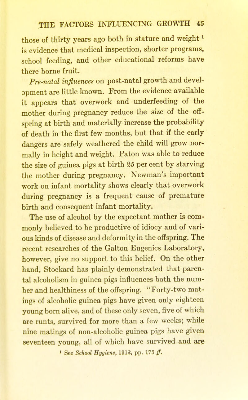 those of thirty years ago both in stature and weight ^ is evidence that medical inspection, shorter programs, school feeding, and other educational reforms have there borne fruit. Pre-natal influences on post-natal growth and devel- opment are little known. From the evidence available it appears that overwork and underfeeding of the mother during pregnancy reduce the size of the off- spring at birth and materially increase the probability of death in the first few months, but that if the early dangers are safely weathered the child will grow nor- mally in height and weight. Paton was able to reduce the size of guinea pigs at birth 25 per cent by starving the mother during pregnancy. Newman's important work on infant mortality shows clearly that overwork during pregnancy is a frequent cause of premature birth and consequent infant mortality. The use of alcohol by the expectant mother is com- monly believed to be productive of idiocy and of vari- ous kinds of disease and deformity in the offspring. The recent researches of the Galton Eugenics Laboratory, however, give no support to this belief. On the other hand, Stockard has plainly demonstrated that paren- tal alcoholism in guinea pigs influences both the num- ber and healthiness of the offspring. Forty-two mat- ings of alcoholic guinea pigs have given only eighteen young born alive, and of these only seven, five of which are runts, survived for more than a few weeks; while nine matings of non-alcoholic guinea pigs have given seventeen young, all of which have survived and are 1 See School Hygiene. 1912, pp. 175 Jf.