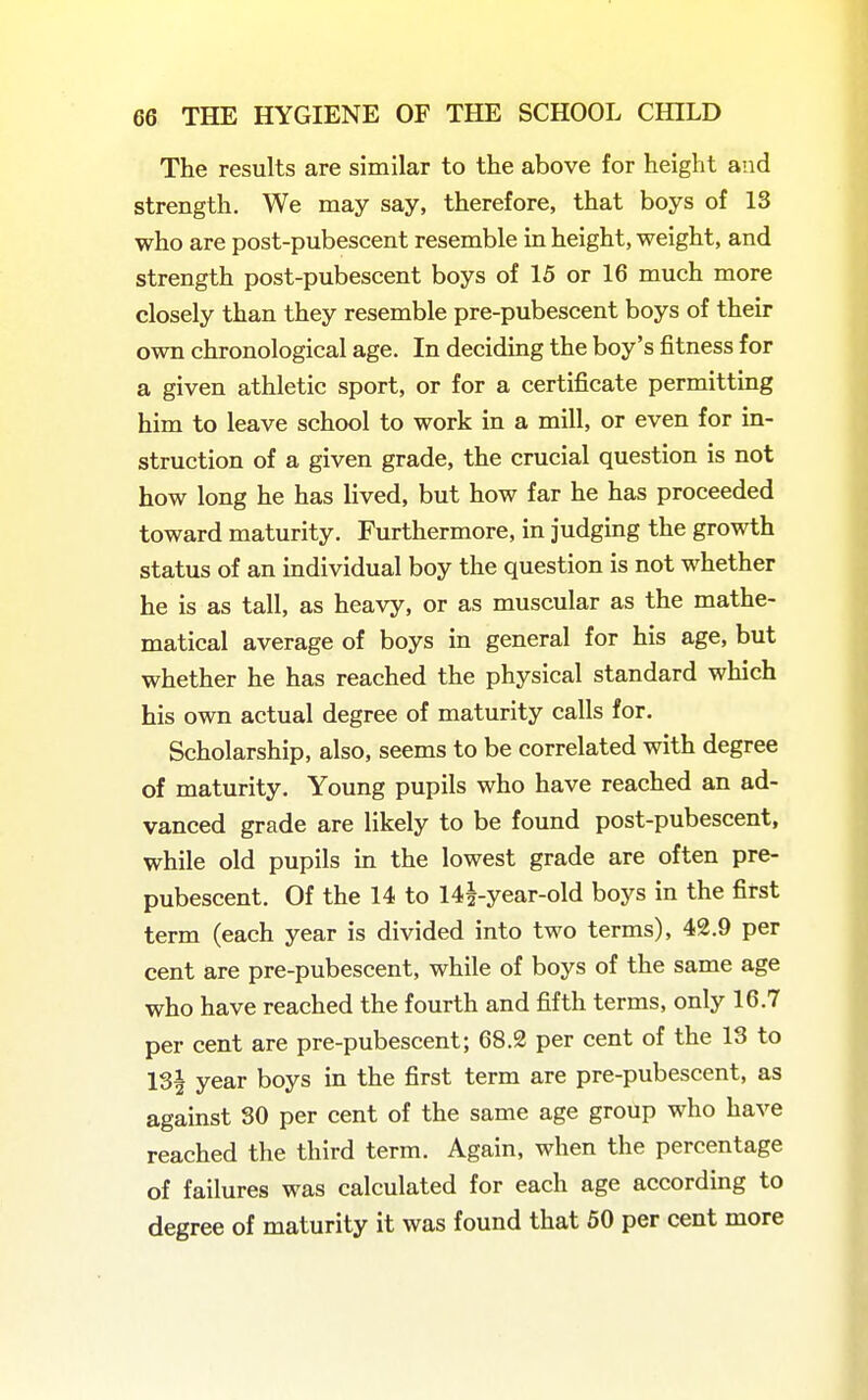 The results are similar to the above for height and strength. We may say, therefore, that boys of 13 who are post-pubescent resemble in height, weight, and strength post-pubescent boys of 15 or 16 much more closely than they resemble pre-pubescent boys of their own chronological age. In deciding the boy's fitness for a given athletic sport, or for a certificate permitting him to leave school to work in a mill, or even for in- struction of a given grade, the crucial question is not how long he has lived, but how far he has proceeded toward maturity. Furthermore, in judging the growth status of an individual boy the question is not whether he is as tall, as heavy, or as muscular as the mathe- matical average of boys in general for his age, but whether he has reached the physical standard which his own actual degree of maturity calls for. Scholarship, also, seems to be correlated with degree of maturity. Young pupils who have reached an ad- vanced grade are likely to be found post-pubescent, while old pupils in the lowest grade are often pre- pubescent. Of the 14 to 14^-year-old boys in the first term (each year is divided into two terms), 42.9 per cent are pre-pubescent, while of boys of the same age who have reached the fourth and fifth terms, only 16.7 per cent are pre-pubescent; 68.2 per cent of the 13 to 13^ year boys in the first term are pre-pubescent, as against 30 per cent of the same age group who have reached the third term. Again, when the percentage of failures was calculated for each age according to degree of maturity it was found that 50 per cent more