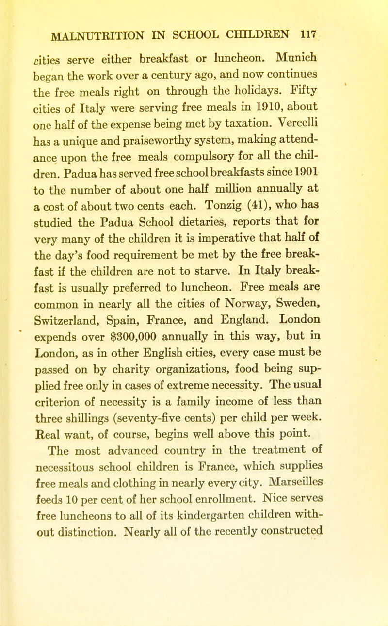 cities serve either breakfast or luncheon. Munich began the work over a century ago, and now continues the free meals right on through the hohdays. Fifty cities of Italy were servmg free meals in 1910, about one half of the expense being met by taxation. Vercelli has a unique and praiseworthy system, making attend- ance upon the free meals compulsory for all the chil- dren. Padua has served free school breakfasts since 1901 to the number of about one half million annually at a cost of about two cents each. Tonzig (41), who has studied the Padua School dietaries, reports that for very many of the children it is imperative that half of the day's food requirement be met by the free break- fast if the children are not to starve. In Italy break- fast is usually preferred to luncheon. Free meals are common in nearly all the cities of Norway, Sweden, Switzerland, Spain, France, and England. London expends over $300,000 annually in this way, but in London, as in other English cities, every case must be passed on by charity organizations, food being sup- plied free only in cases of extreme necessity. The usual criterion of necessity is a family income of less than three shillings (seventy-five cents) per child per week. Real want, of course, begins well above this point. The most advanced country in the treatment of necessitous school children is France, which supplies free meals and clothing in nearly every city, Marseilles feeds 10 per cent of her school enrollment. Nice serves free luncheons to all of its kindergarten children with- out distinction. Nearly all of the recently constructed