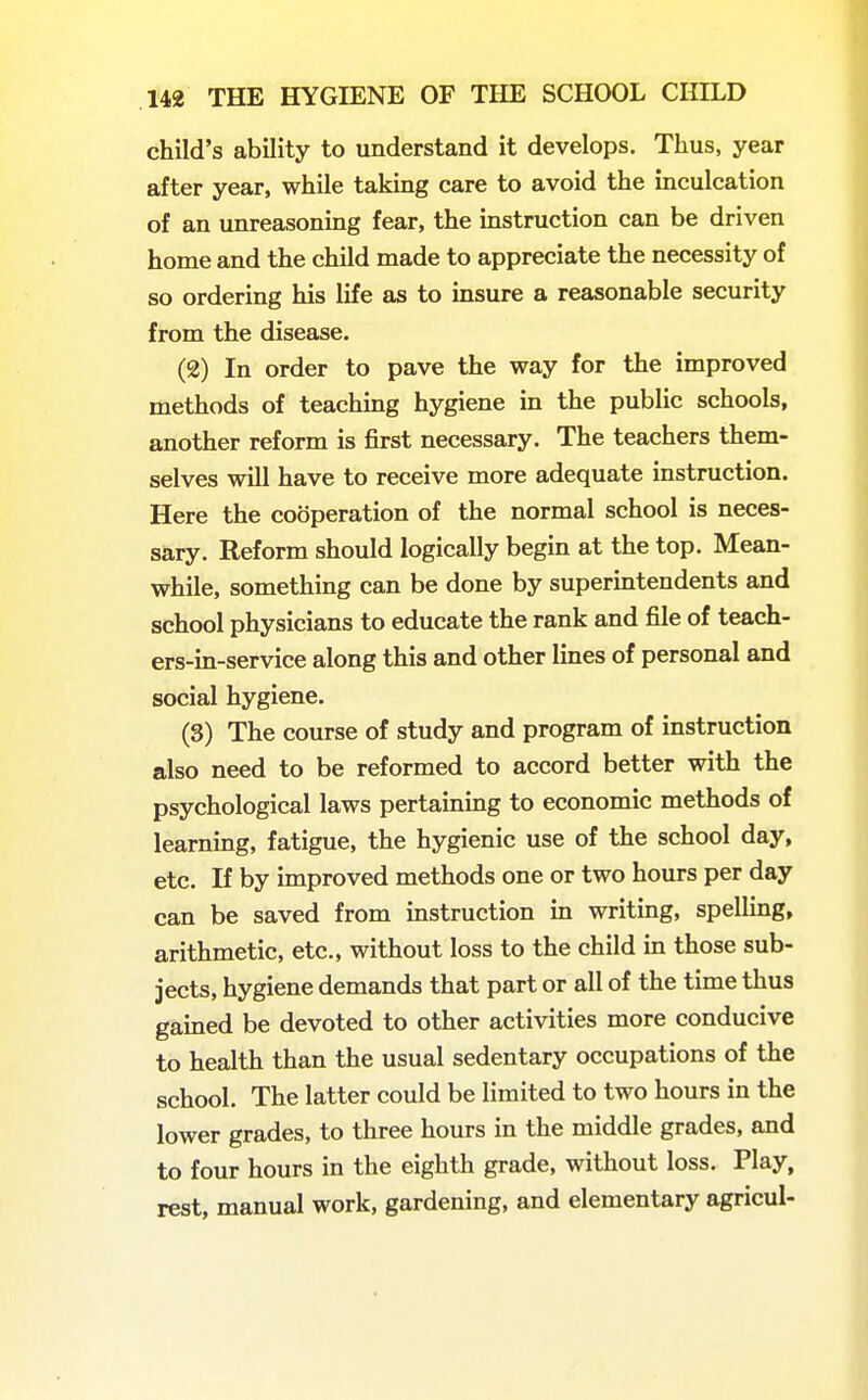 child's ability to understand it develops. Thus, year after year, while taking care to avoid the inculcation of an unreasoning fear, the instruction can be driven home and the child made to appreciate the necessity of so ordering his life as to insure a reasonable security from the disease. (2) In order to pave the way for the improved methods of teachmg hygiene in the public schools, another reform is first necessary. The teachers them- selves will have to receive more adequate instruction. Here the cooperation of the normal school is neces- sary. Reform should logically begin at the top. Mean- while, something can be done by superintendents and school physicians to educate the rank and file of teach- ers-in-service along this and other lines of personal and social hygiene. (3) The course of study and program of instruction also need to be reformed to accord better with the psychological laws pertaining to economic methods of learning, fatigue, the hygienic use of the school day, etc. If by improved methods one or two hours per day can be saved from instruction in writing, spelling, arithmetic, etc., without loss to the child in those sub- jects, hygiene demands that part or all of the time thus gained be devoted to other activities more conducive to health than the usual sedentary occupations of the school. The latter could be limited to two hours in the lower grades, to three hours in the middle grades, and to four hours in the eighth grade, without loss. Play, rest, manual work, gardening, and elementary agricul-