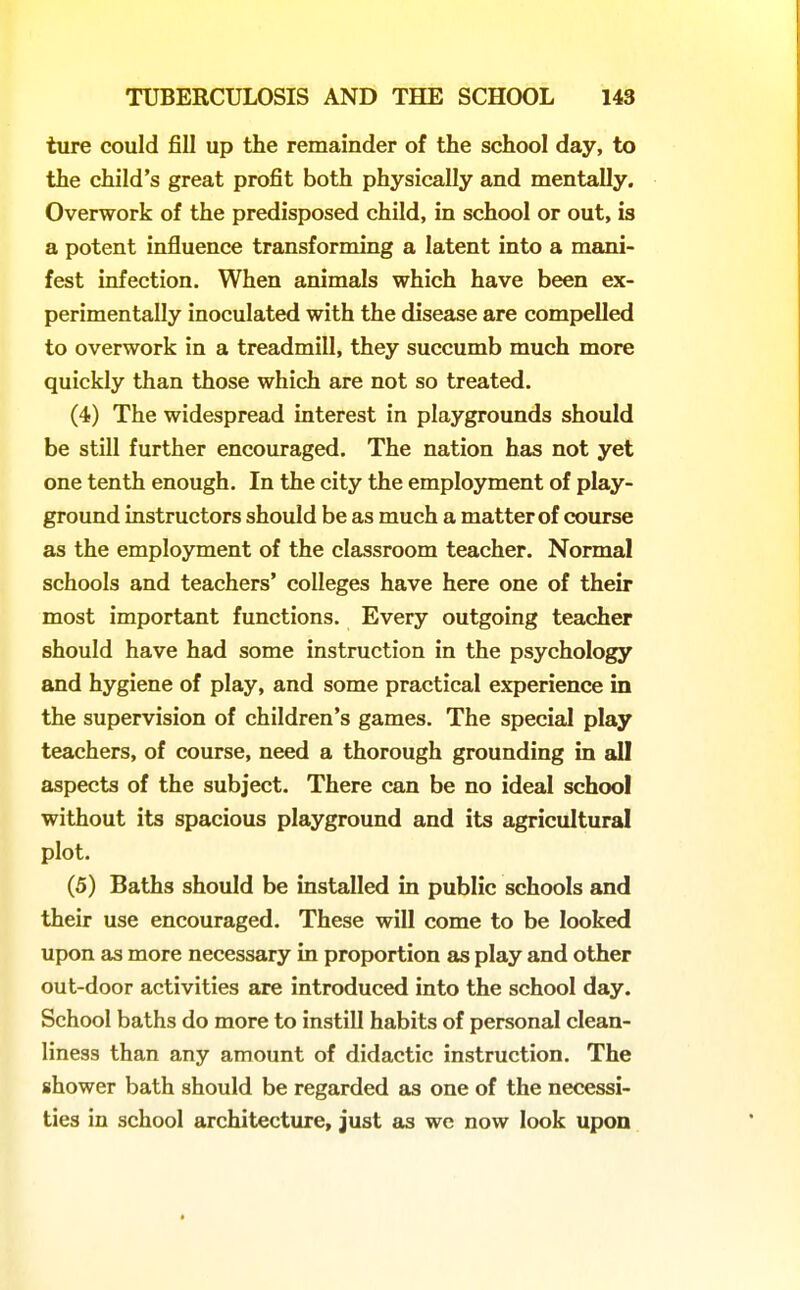 ture could fill up the remainder of the school day, to the child's great profit both physically and mentally. Overwork of the predisposed child, in school or out, is a potent influence transforming a latent into a mani- fest infection. When animals which have been ex- perimentally inoculated with the disease are compelled to overwork in a treadmill, they succumb much more quickly than those which are not so treated. (4) The widespread interest in playgrounds should be still further encouraged. The nation has not yet one tenth enough. In the city the employment of play- ground instructors should be as much a matter of course as the employment of the classroom teacher. Normal schools and teachers' colleges have here one of their most important functions. Every outgoing teacher should have had some instruction in the psychology and hygiene of play, and some practical experience in the supervision of children's games. The special play teachers, of course, need a thorough grounding in all aspects of the subject. There can be no ideal school without its spacious playground and its agricultural plot. (5) Baths should be installed in public schools and their use encouraged. These will come to be looked upon as more necessary in proportion as play and other out-door activities are introduced into the school day. School baths do more to instill habits of personal clean- liness than any amount of didactic instruction. The shower bath should be regarded as one of the necessi- ties in school architecture, just as we now look upon