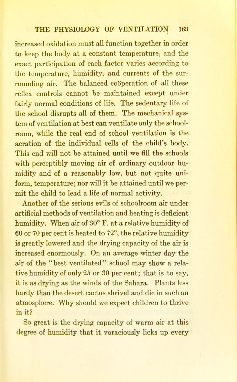 increased oxidation must all function together in order to keep the body at a constant temperature, and the exact participation of each factor varies according to the temperature, humidity, and currents of the sur- rounding air. The balanced cooperation of all these reflex controls cannot be maintained except under fairly normal conditions of life. The sedentary life of the school disrupts all of them. The mechanical sys- tem of ventilation at best can ventilate only the school- room, while the real end of school ventilation is the aeration of the individual cells of the child's body. This end will not be attained until we fill the schools with perceptibly moving air of ordinary outdoor hu- midity and of a reasonably low, but not quite uni- form, temperature; nor will it be attained until we per- mit the child to lead a life of normal activity. Another of the serious evils of schoolroom air under artificial methods of ventilation and heating is deficient humidity. When air of 30° F. at a relative humidity of 60 or 70 per cent is heated to 72°, the relative humidity is greatly lowered and the drying capacity of the air is increased enormously. On an average winter day the air of the best ventilated school may show a rela- tive humidity of only 25 or 30 per cent; that is to say, it is as drying as the winds of the Sahara, Plants less hardy than the desert cactus shrivel and die in such an atmosphere. Why should we expect children to thrive in it? So great is the drying capacity of warm air at this degree of humidity that it voraciously licks up every