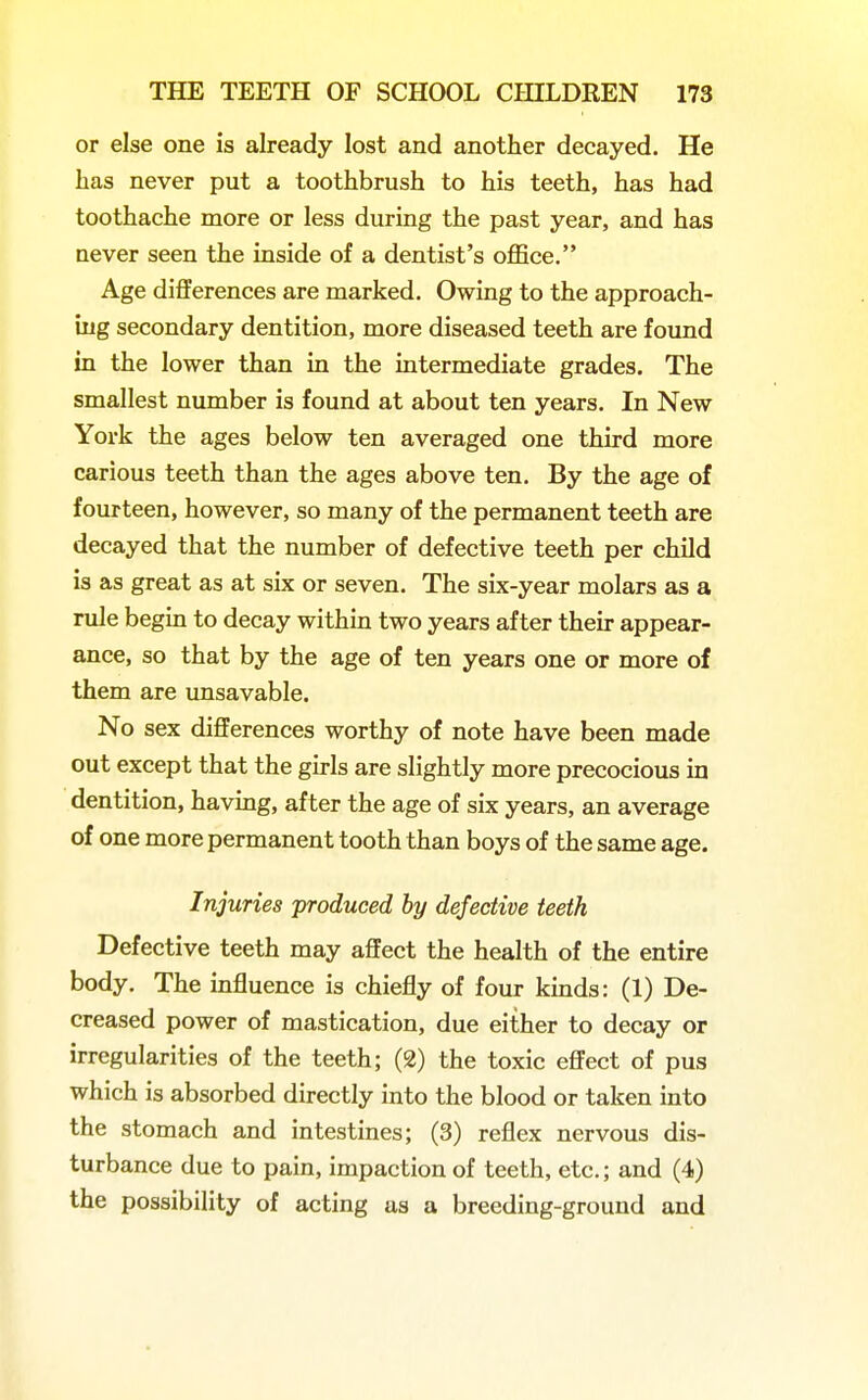 or else one is already lost and another decayed. He has never put a toothbrush to his teeth, has had toothache more or less during the past year, and has never seen the inside of a dentist's office. Age differences are marked. Owing to the approach- ing secondary dentition, more diseased teeth are found in the lower than in the intermediate grades. The smallest number is found at about ten years. In New York the ages below ten averaged one third more carious teeth than the ages above ten. By the age of fourteen, however, so many of the permanent teeth are decayed that the number of defective teeth per child is as great as at six or seven. The six-year molars as a rule begin to decay within two years after their appear- ance, so that by the age of ten years one or more of them are unsavable. No sex differences worthy of note have been made out except that the girls are slightly more precocious in dentition, having, after the age of six years, an average of one more permanent tooth than boys of the same age. Injuries produced by defective teeth Defective teeth may affect the health of the entire body. The influence is chiefly of four kinds: (1) De- creased power of mastication, due either to decay or irregularities of the teeth; (2) the toxic effect of pus which is absorbed directly into the blood or taken into the stomach and intestines; (3) reflex nervous dis- turbance due to pain, impaction of teeth, etc.; and (4) the possibility of acting as a breeding-ground and