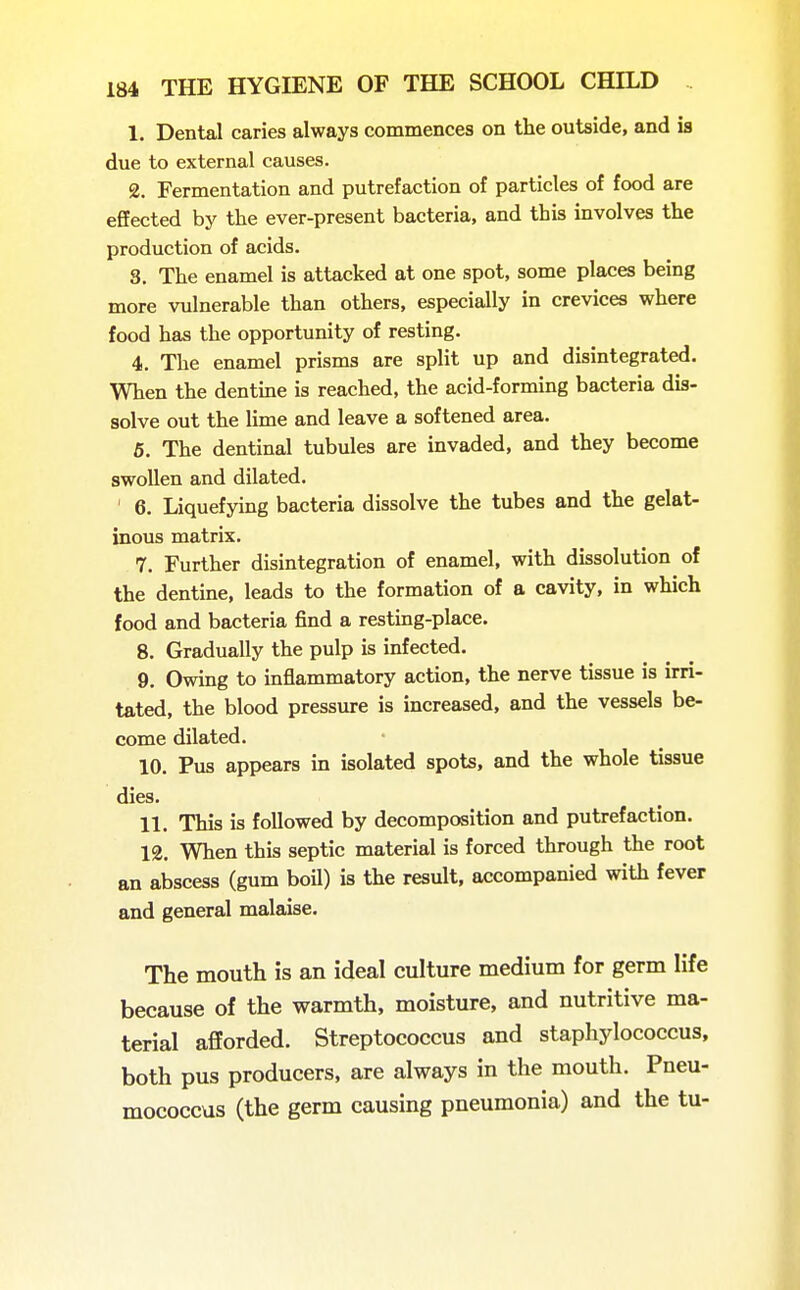 1. Dental caries always commences on the outside, and is due to external causes. 2. Fermentation and putrefaction of particles of food are effected by the ever-present bacteria, and this involves the production of acids. 3. The enamel is attacked at one spot, some places being more vulnerable than others, especially in crevices where food has the opportunity of resting. 4. The enamel prisms are split up and disintegrated. When the dentine is reached, the acid-forming bacteria dis- solve out the lime and leave a softened area. 5. The dentinal tubules are invaded, and they become swollen and dilated. 6. Liquefying bacteria dissolve the tubes and the gelat- inous matrix. 7. Further disintegration of enamel, with dissolution of the dentine, leads to the formation of a cavity, in which food and bacteria find a resting-place. 8. Gradually the pulp is infected. 9. Owing to inflammatory action, the nerve tissue is irri- tated, the blood pressure is increased, and the vessels be- come dilated. 10. Pus appears in isolated spots, and the whole tissue dies. 11. This is followed by decomposition and putrefaction. 12. When this septic material is forced through the root an abscess (gum boU) is the result, accompanied with fever and general malaise. The mouth is an ideal culture medium for germ life because of the warmth, moisture, and nutritive ma- terial afforded. Streptococcus and staphylococcus, both pus producers, are always in the mouth. Pneu- mococcus (the germ causing pneumonia) and the tu-