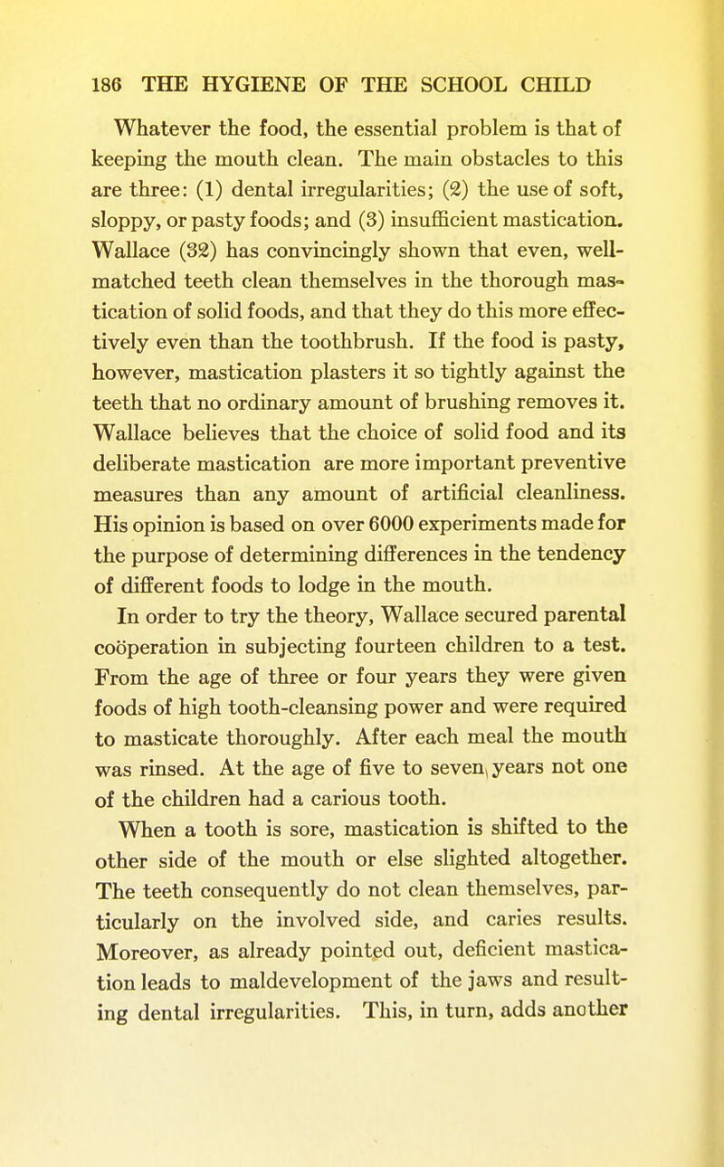 Whatever the food, the essential problem is that of keeping the mouth clean. The main obstacles to this are three: (1) dental irregularities; (2) the use of soft, sloppy, or pasty foods; and (3) insufficient mastication. Wallace (32) has convincingly shown that even, well- matched teeth clean themselves in the thorough mas- tication of solid foods, and that they do this more effec- tively even than the toothbrush. If the food is pasty, however, mastication plasters it so tightly against the teeth that no ordinary amount of brushing removes it. Wallace believes that the choice of solid food and its deliberate mastication are more important preventive measures than any amount of artificial cleanliness. His opinion is based on over 6000 experiments made for the purpose of determining diflFerences in the tendency of different foods to lodge in the mouth. In order to try the theory, Wallace secured parental cooperation in subjecting fourteen children to a test. From the age of three or four years they were given foods of high tooth-cleansing power and were required to masticate thoroughly. After each meal the mouth was rinsed. At the age of five to seven, years not one of the children had a carious tooth. When a tooth is sore, mastication is shifted to the other side of the mouth or else slighted altogether. The teeth consequently do not clean themselves, par- ticularly on the involved side, and caries results. Moreover, as already pointed out, deficient mastica- tion leads to maldevelopment of the jaws and result- ing dental irregularities. This, in turn, adds another