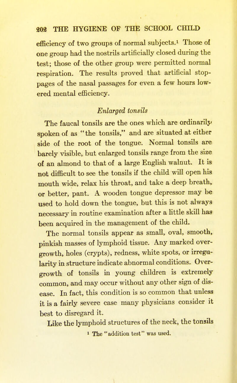 efficiency of two groups of normal subjects.^ Those of one group had the nostrils artificially closed during the test; those of the other group were permitted normal respiration. The results proved that artificial stop- pages of the nasal passages for even a few hours low- ered mental efficiency. Enlarged tonsils The faucal tonsils are the ones which are ordinarilj' spoken of as the tonsils, and are situated at either side of the root of the tongue. Normal tonsils are barely visible, but enlarged tonsils range from the size of an almond to that of a large English walnut. It is not difficult to see the tonsils if the child will open his mouth wide, relax his throat, and take a deep breath, or better, pant. A wooden tongue depressor may be used to hold down the tongue, but this is not always necessary in routine examination after a little skill has been acquired in the management of the child. The normal tonsils appear as small, oval, smooth, pinkish masses of lymphoid tissue. Any marked over- growth, holes (crypts), redness, white spots, or irregu- larity in structure indicate abnormal conditions. Over- growth of tonsils in young children is extremely common, and may occur without any other sign of dis- ease. In fact, this condition is so common that unless it is a fairly severe case many physicians consider it best to disregard it. Like the lymphoid structures of the neck, the tonsils 1 The addition test was used.