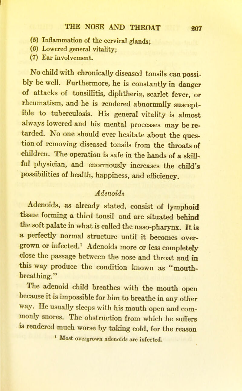 (6) Inflammatioa of the cervical glands; (6) Lowered general vitality; (7) Ear involvement. No chad with chronically diseased tonsils can possi- bly be well. Furthermore, he is constantly in danger of attacks of tonsillitis, diphtheria, scarlet fever, or rheumatism, and he is rendered abnormally suscept- ible to tuberculosis. His general vitality is almost always lowered and his mental processes may be re- tarded. No one should ever hesitate about the ques- tion of removing diseased tonsils from the throats of children. The operation is safe in the hands of a skill- ful physician, and enormously increases the child's possibilities of health, happiness, and efficiency. Adenoids Adenoids, as already stated, consist of lymphoid tissue forming a third tonsil and are situated behmd the soft palate in what is called the naso-pharynx. It is a perfectly normal structure until it becomes over- grown or infected. 1 Adenoids more or less completely close the passage between the nose and throat and in this way produce the condition known as mouth- breathing. The adenoid child breathes with the mouth open because it is impossible for him to breathe in any other way. He usually sleeps with his mouth open and com- monly snores. The obstruction from which he suffers IS rendered much worse by taking cold, for the reason ' Most overgrown adenoids are infected.