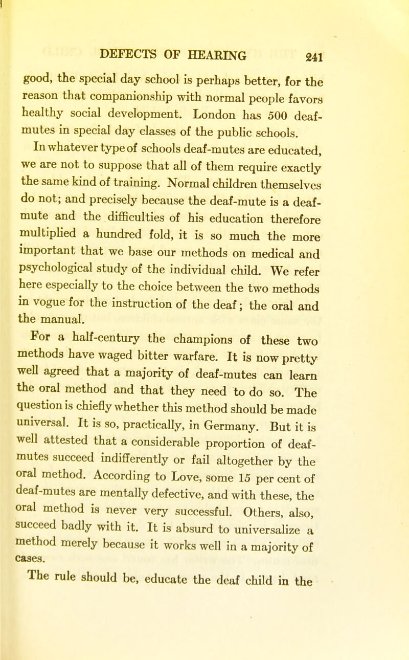 good, the special day school is perhaps better, for the reason that companionship with normal people favors healthy social development. London has 500 deaf- mutes in special day classes of the public schools. In whatever type of schools deaf-mutes are educated, we are not to suppose that all of them require exactly the same kind of training. Normal children themselves do not; and precisely because the deaf-mute is a deaf- mute and the difficulties of his education therefore multiplied a hundred fold, it is so much the more important that we base our methods on medical and psychological study of the individual child. We refer here especially to the choice between the two methods in vogue for the instruction of the deaf; the oral and the manual. For a half-century the champions of these two methods have waged bitter warfare. It is now pretty well agreed that a majority of deaf-mutes can learn the oral method and that they need to do so. The question is chiefly whether this method should be made universal. It is so, practically, in Germany. But it is well attested that a considerable proportion of deaf- mutes succeed indifi'erently or fail altogether by the oral method. According to Love, some 15 per cent of deaf-mutes are mentally defective, and with these, the oral method is never very successful. Others, also, succeed badly with it. It is absurd to universalize a method merely because it works well in a majority of cases. The rule should be, educate the deaf child in the